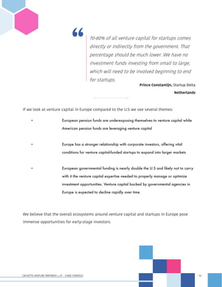 CACHETTE VENTURE PARTNERS I, LP - FUND STRATEGY - 16 -
- 16 -
If we look at venture capital in Europe compared to the U.S we see several themes:
•	 		 European pension funds are underexposing themselves to venture capital while 	
			 American pension funds are leveraging venture capital
•	 		 Europe has a stronger relationship with corporate investors, offering vital
			 conditions for venture capital-funded startups to expand into larger markets
•	 		 European governmental funding is nearly double the U.S and likely not to carry
			 with it the venture capital expertise needed to properly manage or optimize
			 investment opportunities. Venture capital backed by governmental agencies in 		
			 Europe is expected to decline rapidly over time.  
We believe that the overall ecosystems around venture capital and startups in Europe pose
immense opportunities for early-stage investors.
70-80% of all venture capital for startups comes
directly or indirectly from the government. That
percentage should be much lower. We have no
investment funds investing from small to large,
which will need to be involved beginning to end
for startups.
Prince Constantijn, Startup Delta
Netherlands
 