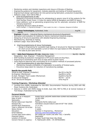  Monitoring vendors and clientele inspections and closure of Minutes of Meeting;
 Engineering guidance for equipment, modules assembly and testing of finished equipment;
 Engineering & design optimization for time period during fabrication, production & assembly;
 Software usage: Auto CAD & PRO_E
 Chief Accomplishments @ HBL:
 Designing of structural enclosures for withstanding to seismic zone-IV of the systems for the
client Nuclear Power Corpn. in India (for plants KAIGA @ Bangalore and RAPP @ Jaipur).
 Value additions such as generating programming tool for automatic extraction of BOM for
charging equipment.
 Reporting Structure above & below:
Factory Manager >> Engineering Manager >> Team Leader (my role) >> Engineers, Designers & Drafters
VII) Venus Technologies, Hyderabad, India Aug’96 -
July’04
Engineer (Projects – Industrial Electro-mechanical structures & Equipment)
 Estimation and evaluation for bidding for Electro-mechanical industrial projects;
 Designing of structural assemblies with detailed Engineering drawings;
 Manufacturing, Assembly & Testing;
 Software usage: Auto CAD & PRO_E.
 Chief Accomplishments @ Venus Technologies:
 Design & Engineering for successful type testing of structural for Electrical Control Panel
for short-circuit with-standable current of 50kA rms type tasted at CPRI, Bangalore.
 Pre-sales & post-sales service.
VIII) Safe-Pack Polymers (P) Ltd., Nalgonda, India Nov’92 - Mar’94
Designation: Asst. Engineer – Production Management
 Shift handling & production-management of PP woven-sacks @ shop-floor;
 Organizing & coordinating work force at tape plants & power looms.
 Input Resource planning with minimization & re-circulation methods of processed polymer.
 Chief Accomplishments @ Safe-Pack Polymers:
 Maintaining mutually profitability of organization & durability of finished sacks.
 Preventive steps taken for reduction of manufacturing wastage.
Specify the growth Path
Joined as Asst. Engineer (Probation) Nov’92 to Mar’94
As Engineer (Mechanical) Aug’96 to Jul’04
As Asst. Manager/ Team Leader (Mechanical) Aug’04 to Nov’07
As Structural Designer Nov’07 – Jul‘10
As Sr. Structural Designer since Aug’10
Training Programs / Workshop Attended
 Certified from AQMA, Hyderabad for ISO-9001 Documentation Practices during 2005 with HBL
Power Systems Ltd, Hyderabad.
 Diploma in CADD with PDMS Design & Draft, Auto CAD, MDT & PRO_E @ Central Institute of
Tool Design, Hyderabad during 2000.
Personal Details
Full Name as in Passport: PHANI RAJA LAKSHMI NARAYANA KUMAR RACHAKONDA
Date of birth: 18-08-1969
Nationality: Indian
Marital status quo required: Married & Family status quo
Passport No.: H7478322 (issued India & valid till 05th
Feb’ 2020)
Overall Work Experience: 17.11 yrs.
Total in Offshore/ Oil & Gas: 8.4 yrs.
Notice Period: 2 weeks
Education: Bachelor in Engineering _ Mechanical
Email Address: phaniraz.raacchakonda@gmail.com
Current take home salary: RM 24000 per month (net after Tax) + benefits
Expected Salary: Negotiable
Location of interest: Europe/ South East Asia/ Abu Dhabi
Concern Person in urgency: R. Padmavathi (Wife: +91 8978320584)
 