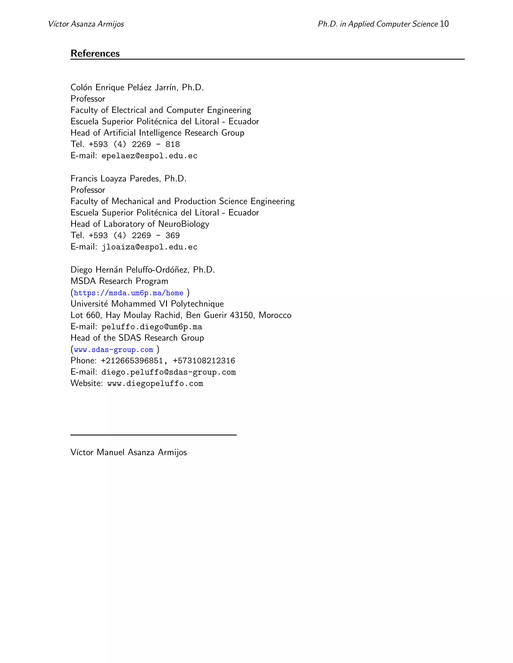 Vı́ctor Asanza Armijos Ph.D. in Applied Computer Science 10
References
Colón Enrique Peláez Jarrı́n, Ph.D.
Professor
Faculty of Electrical and Computer Engineering
Escuela Superior Politécnica del Litoral - Ecuador
Head of Artificial Intelligence Research Group
Tel. +593 (4) 2269 - 818
E-mail: epelaez@espol.edu.ec
Francis Loayza Paredes, Ph.D.
Professor
Faculty of Mechanical and Production Science Engineering
Escuela Superior Politécnica del Litoral - Ecuador
Head of Laboratory of NeuroBiology
Tel. +593 (4) 2269 - 369
E-mail: jloaiza@espol.edu.ec
Diego Hernán Peluffo-Ordóñez, Ph.D.
MSDA Research Program
(https://msda.um6p.ma/home )
Université Mohammed VI Polytechnique
Lot 660, Hay Moulay Rachid, Ben Guerir 43150, Morocco
E-mail: peluffo.diego@um6p.ma
Head of the SDAS Research Group
(www.sdas-group.com )
Phone: +212665396851, +573108212316
E-mail: diego.peluffo@sdas-group.com
Website: www.diegopeluffo.com
Vı́ctor Manuel Asanza Armijos
 