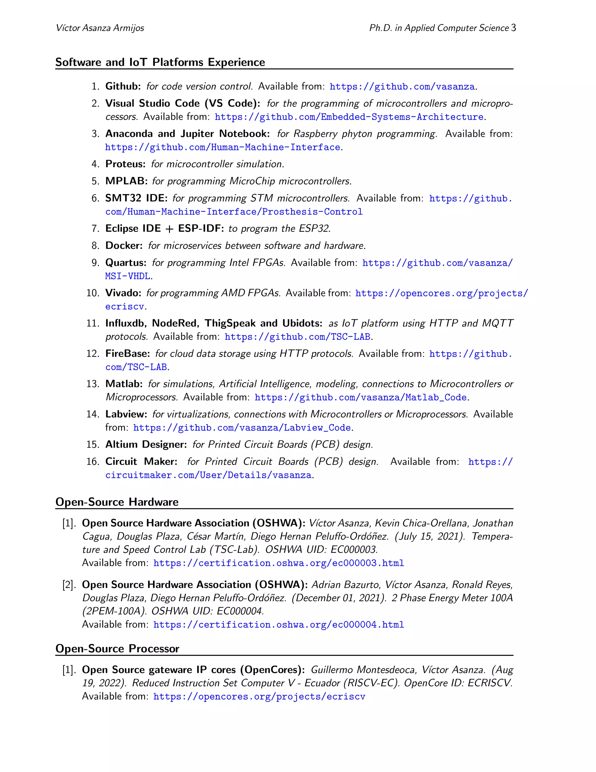 Vı́ctor Asanza Armijos Ph.D. in Applied Computer Science 3
Software and IoT Platforms Experience
1. Github: for code version control. Available from: https://github.com/vasanza.
2. Visual Studio Code (VS Code): for the programming of microcontrollers and micropro-
cessors. Available from: https://github.com/Embedded-Systems-Architecture.
3. Anaconda and Jupiter Notebook: for Raspberry phyton programming. Available from:
https://github.com/Human-Machine-Interface.
4. Proteus: for microcontroller simulation.
5. MPLAB: for programming MicroChip microcontrollers.
6. SMT32 IDE: for programming STM microcontrollers. Available from: https://github.
com/Human-Machine-Interface/Prosthesis-Control
7. Eclipse IDE + ESP-IDF: to program the ESP32.
8. Docker: for microservices between software and hardware.
9. Quartus: for programming Intel FPGAs. Available from: https://github.com/vasanza/
MSI-VHDL.
10. Vivado: for programming AMD FPGAs. Available from: https://opencores.org/projects/
ecriscv.
11. Influxdb, NodeRed, ThigSpeak and Ubidots: as IoT platform using HTTP and MQTT
protocols. Available from: https://github.com/TSC-LAB.
12. FireBase: for cloud data storage using HTTP protocols. Available from: https://github.
com/TSC-LAB.
13. Matlab: for simulations, Artificial Intelligence, modeling, connections to Microcontrollers or
Microprocessors. Available from: https://github.com/vasanza/Matlab_Code.
14. Labview: for virtualizations, connections with Microcontrollers or Microprocessors. Available
from: https://github.com/vasanza/Labview_Code.
15. Altium Designer: for Printed Circuit Boards (PCB) design.
16. Circuit Maker: for Printed Circuit Boards (PCB) design. Available from: https://
circuitmaker.com/User/Details/vasanza.
Open-Source Hardware
[1]. Open Source Hardware Association (OSHWA): Vı́ctor Asanza, Kevin Chica-Orellana, Jonathan
Cagua, Douglas Plaza, César Martı́n, Diego Hernan Peluffo-Ordóñez. (July 15, 2021). Tempera-
ture and Speed Control Lab (TSC-Lab). OSHWA UID: EC000003.
Available from: https://certification.oshwa.org/ec000003.html
[2]. Open Source Hardware Association (OSHWA): Adrian Bazurto, Vı́ctor Asanza, Ronald Reyes,
Douglas Plaza, Diego Hernan Peluffo-Ordóñez. (December 01, 2021). 2 Phase Energy Meter 100A
(2PEM-100A). OSHWA UID: EC000004.
Available from: https://certification.oshwa.org/ec000004.html
Open-Source Processor
[1]. Open Source gateware IP cores (OpenCores): Guillermo Montesdeoca, Vı́ctor Asanza. (Aug
19, 2022). Reduced Instruction Set Computer V - Ecuador (RISCV-EC). OpenCore ID: ECRISCV.
Available from: https://opencores.org/projects/ecriscv
 