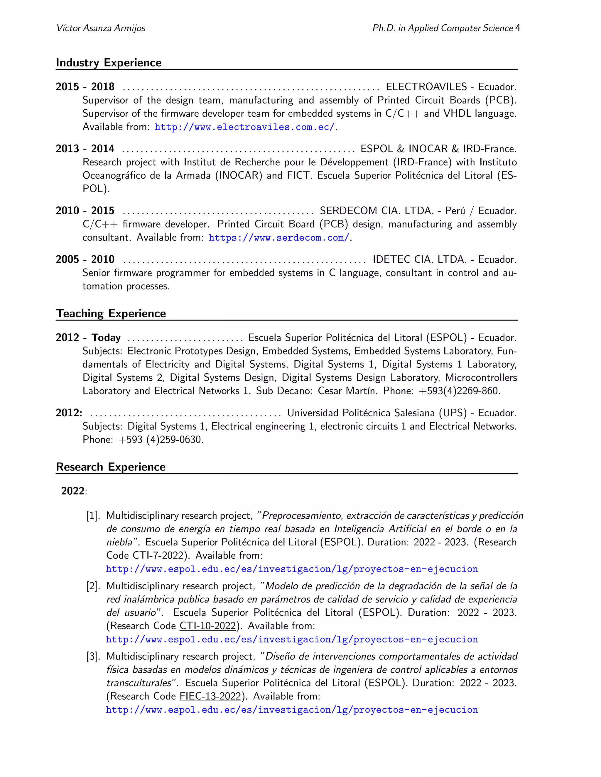 Vı́ctor Asanza Armijos Ph.D. in Applied Computer Science 4
Industry Experience
2015 - 2018 . . . . . . . . . . . . . . . . . . . . . . . . . . . . . . . . . . . . . . . . . . . . . . . . . . . . . . . ELECTROAVILES - Ecuador.
Supervisor of the design team, manufacturing and assembly of Printed Circuit Boards (PCB).
Supervisor of the firmware developer team for embedded systems in C/C++ and VHDL language.
Available from: http://www.electroaviles.com.ec/.
2013 - 2014 . . . . . . . . . . . . . . . . . . . . . . . . . . . . . . . . . . . . . . . . . . . . . . . . . . ESPOL & INOCAR & IRD-France.
Research project with Institut de Recherche pour le Développement (IRD-France) with Instituto
Oceanográfico de la Armada (INOCAR) and FICT. Escuela Superior Politécnica del Litoral (ES-
POL).
2010 - 2015 . . . . . . . . . . . . . . . . . . . . . . . . . . . . . . . . . . . . . . . . . SERDECOM CIA. LTDA. - Perú / Ecuador.
C/C++ firmware developer. Printed Circuit Board (PCB) design, manufacturing and assembly
consultant. Available from: https://www.serdecom.com/.
2005 - 2010 . . . . . . . . . . . . . . . . . . . . . . . . . . . . . . . . . . . . . . . . . . . . . . . . . . . . IDETEC CIA. LTDA. - Ecuador.
Senior firmware programmer for embedded systems in C language, consultant in control and au-
tomation processes.
Teaching Experience
2012 - Today . . . . . . . . . . . . . . . . . . . . . . . . . Escuela Superior Politécnica del Litoral (ESPOL) - Ecuador.
Subjects: Electronic Prototypes Design, Embedded Systems, Embedded Systems Laboratory, Fun-
damentals of Electricity and Digital Systems, Digital Systems 1, Digital Systems 1 Laboratory,
Digital Systems 2, Digital Systems Design, Digital Systems Design Laboratory, Microcontrollers
Laboratory and Electrical Networks 1. Sub Decano: Cesar Martı́n. Phone: +593(4)2269-860.
2012: . . . . . . . . . . . . . . . . . . . . . . . . . . . . . . . . . . . . . . . . . Universidad Politécnica Salesiana (UPS) - Ecuador.
Subjects: Digital Systems 1, Electrical engineering 1, electronic circuits 1 and Electrical Networks.
Phone: +593 (4)259-0630.
Research Experience
2022:
[1]. Multidisciplinary research project, ”Preprocesamiento, extracción de caracterı́sticas y predicción
de consumo de energı́a en tiempo real basada en Inteligencia Artificial en el borde o en la
niebla”. Escuela Superior Politécnica del Litoral (ESPOL). Duration: 2022 - 2023. (Research
Code CTI-7-2022). Available from:
http://www.espol.edu.ec/es/investigacion/lg/proyectos-en-ejecucion
[2]. Multidisciplinary research project, ”Modelo de predicción de la degradación de la señal de la
red inalámbrica publica basado en parámetros de calidad de servicio y calidad de experiencia
del usuario”. Escuela Superior Politécnica del Litoral (ESPOL). Duration: 2022 - 2023.
(Research Code CTI-10-2022). Available from:
http://www.espol.edu.ec/es/investigacion/lg/proyectos-en-ejecucion
[3]. Multidisciplinary research project, ”Diseño de intervenciones comportamentales de actividad
fı́sica basadas en modelos dinámicos y técnicas de ingeniera de control aplicables a entornos
transculturales”. Escuela Superior Politécnica del Litoral (ESPOL). Duration: 2022 - 2023.
(Research Code FIEC-13-2022). Available from:
http://www.espol.edu.ec/es/investigacion/lg/proyectos-en-ejecucion
 