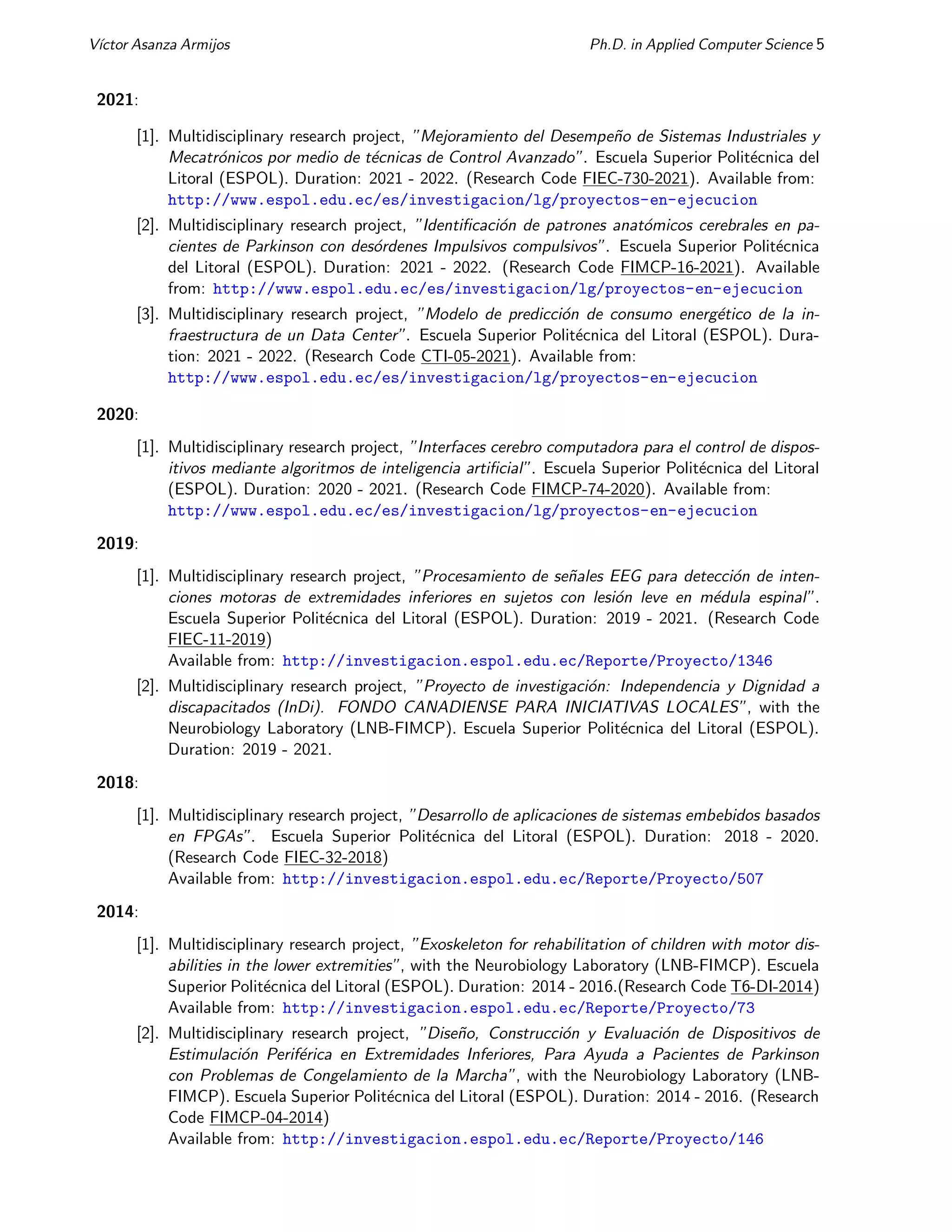 Vı́ctor Asanza Armijos Ph.D. in Applied Computer Science 5
2021:
[1]. Multidisciplinary research project, ”Mejoramiento del Desempeño de Sistemas Industriales y
Mecatrónicos por medio de técnicas de Control Avanzado”. Escuela Superior Politécnica del
Litoral (ESPOL). Duration: 2021 - 2022. (Research Code FIEC-730-2021). Available from:
http://www.espol.edu.ec/es/investigacion/lg/proyectos-en-ejecucion
[2]. Multidisciplinary research project, ”Identificación de patrones anatómicos cerebrales en pa-
cientes de Parkinson con desórdenes Impulsivos compulsivos”. Escuela Superior Politécnica
del Litoral (ESPOL). Duration: 2021 - 2022. (Research Code FIMCP-16-2021). Available
from: http://www.espol.edu.ec/es/investigacion/lg/proyectos-en-ejecucion
[3]. Multidisciplinary research project, ”Modelo de predicción de consumo energético de la in-
fraestructura de un Data Center”. Escuela Superior Politécnica del Litoral (ESPOL). Dura-
tion: 2021 - 2022. (Research Code CTI-05-2021). Available from:
http://www.espol.edu.ec/es/investigacion/lg/proyectos-en-ejecucion
2020:
[1]. Multidisciplinary research project, ”Interfaces cerebro computadora para el control de dispos-
itivos mediante algoritmos de inteligencia artificial”. Escuela Superior Politécnica del Litoral
(ESPOL). Duration: 2020 - 2021. (Research Code FIMCP-74-2020). Available from:
http://www.espol.edu.ec/es/investigacion/lg/proyectos-en-ejecucion
2019:
[1]. Multidisciplinary research project, ”Procesamiento de señales EEG para detección de inten-
ciones motoras de extremidades inferiores en sujetos con lesión leve en médula espinal”.
Escuela Superior Politécnica del Litoral (ESPOL). Duration: 2019 - 2021. (Research Code
FIEC-11-2019)
Available from: http://investigacion.espol.edu.ec/Reporte/Proyecto/1346
[2]. Multidisciplinary research project, ”Proyecto de investigación: Independencia y Dignidad a
discapacitados (InDi). FONDO CANADIENSE PARA INICIATIVAS LOCALES”, with the
Neurobiology Laboratory (LNB-FIMCP). Escuela Superior Politécnica del Litoral (ESPOL).
Duration: 2019 - 2021.
2018:
[1]. Multidisciplinary research project, ”Desarrollo de aplicaciones de sistemas embebidos basados
en FPGAs”. Escuela Superior Politécnica del Litoral (ESPOL). Duration: 2018 - 2020.
(Research Code FIEC-32-2018)
Available from: http://investigacion.espol.edu.ec/Reporte/Proyecto/507
2014:
[1]. Multidisciplinary research project, ”Exoskeleton for rehabilitation of children with motor dis-
abilities in the lower extremities”, with the Neurobiology Laboratory (LNB-FIMCP). Escuela
Superior Politécnica del Litoral (ESPOL). Duration: 2014 - 2016.(Research Code T6-DI-2014)
Available from: http://investigacion.espol.edu.ec/Reporte/Proyecto/73
[2]. Multidisciplinary research project, ”Diseño, Construcción y Evaluación de Dispositivos de
Estimulación Periférica en Extremidades Inferiores, Para Ayuda a Pacientes de Parkinson
con Problemas de Congelamiento de la Marcha”, with the Neurobiology Laboratory (LNB-
FIMCP). Escuela Superior Politécnica del Litoral (ESPOL). Duration: 2014 - 2016. (Research
Code FIMCP-04-2014)
Available from: http://investigacion.espol.edu.ec/Reporte/Proyecto/146
 