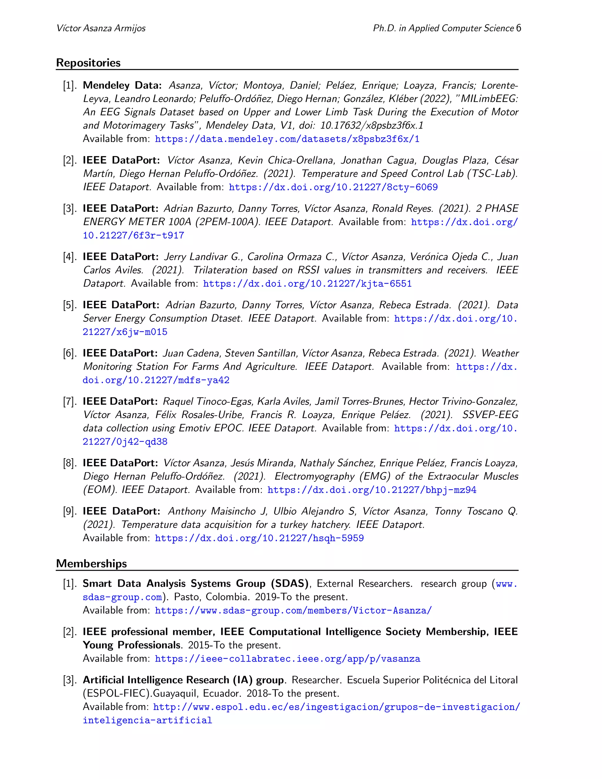 Vı́ctor Asanza Armijos Ph.D. in Applied Computer Science 6
Repositories
[1]. Mendeley Data: Asanza, Vı́ctor; Montoya, Daniel; Peláez, Enrique; Loayza, Francis; Lorente-
Leyva, Leandro Leonardo; Peluffo-Ordóñez, Diego Hernan; González, Kléber (2022), ”MILimbEEG:
An EEG Signals Dataset based on Upper and Lower Limb Task During the Execution of Motor
and Motorimagery Tasks”, Mendeley Data, V1, doi: 10.17632/x8psbz3f6x.1
Available from: https://data.mendeley.com/datasets/x8psbz3f6x/1
[2]. IEEE DataPort: Vı́ctor Asanza, Kevin Chica-Orellana, Jonathan Cagua, Douglas Plaza, César
Martı́n, Diego Hernan Peluffo-Ordóñez. (2021). Temperature and Speed Control Lab (TSC-Lab).
IEEE Dataport. Available from: https://dx.doi.org/10.21227/8cty-6069
[3]. IEEE DataPort: Adrian Bazurto, Danny Torres, Vı́ctor Asanza, Ronald Reyes. (2021). 2 PHASE
ENERGY METER 100A (2PEM-100A). IEEE Dataport. Available from: https://dx.doi.org/
10.21227/6f3r-t917
[4]. IEEE DataPort: Jerry Landivar G., Carolina Ormaza C., Vı́ctor Asanza, Verónica Ojeda C., Juan
Carlos Aviles. (2021). Trilateration based on RSSI values in transmitters and receivers. IEEE
Dataport. Available from: https://dx.doi.org/10.21227/kjta-6551
[5]. IEEE DataPort: Adrian Bazurto, Danny Torres, Vı́ctor Asanza, Rebeca Estrada. (2021). Data
Server Energy Consumption Dtaset. IEEE Dataport. Available from: https://dx.doi.org/10.
21227/x6jw-m015
[6]. IEEE DataPort: Juan Cadena, Steven Santillan, Vı́ctor Asanza, Rebeca Estrada. (2021). Weather
Monitoring Station For Farms And Agriculture. IEEE Dataport. Available from: https://dx.
doi.org/10.21227/mdfs-ya42
[7]. IEEE DataPort: Raquel Tinoco-Egas, Karla Aviles, Jamil Torres-Brunes, Hector Trivino-Gonzalez,
Vı́ctor Asanza, Félix Rosales-Uribe, Francis R. Loayza, Enrique Peláez. (2021). SSVEP-EEG
data collection using Emotiv EPOC. IEEE Dataport. Available from: https://dx.doi.org/10.
21227/0j42-qd38
[8]. IEEE DataPort: Vı́ctor Asanza, Jesús Miranda, Nathaly Sánchez, Enrique Peláez, Francis Loayza,
Diego Hernan Peluffo-Ordóñez. (2021). Electromyography (EMG) of the Extraocular Muscles
(EOM). IEEE Dataport. Available from: https://dx.doi.org/10.21227/bhpj-mz94
[9]. IEEE DataPort: Anthony Maisincho J, Ulbio Alejandro S, Vı́ctor Asanza, Tonny Toscano Q.
(2021). Temperature data acquisition for a turkey hatchery. IEEE Dataport.
Available from: https://dx.doi.org/10.21227/hsqh-5959
Memberships
[1]. Smart Data Analysis Systems Group (SDAS), External Researchers. research group (www.
sdas-group.com). Pasto, Colombia. 2019-To the present.
Available from: https://www.sdas-group.com/members/Victor-Asanza/
[2]. IEEE professional member, IEEE Computational Intelligence Society Membership, IEEE
Young Professionals. 2015-To the present.
Available from: https://ieee-collabratec.ieee.org/app/p/vasanza
[3]. Artificial Intelligence Research (IA) group. Researcher. Escuela Superior Politécnica del Litoral
(ESPOL-FIEC).Guayaquil, Ecuador. 2018-To the present.
Available from: http://www.espol.edu.ec/es/ingestigacion/grupos-de-investigacion/
inteligencia-artificial
 