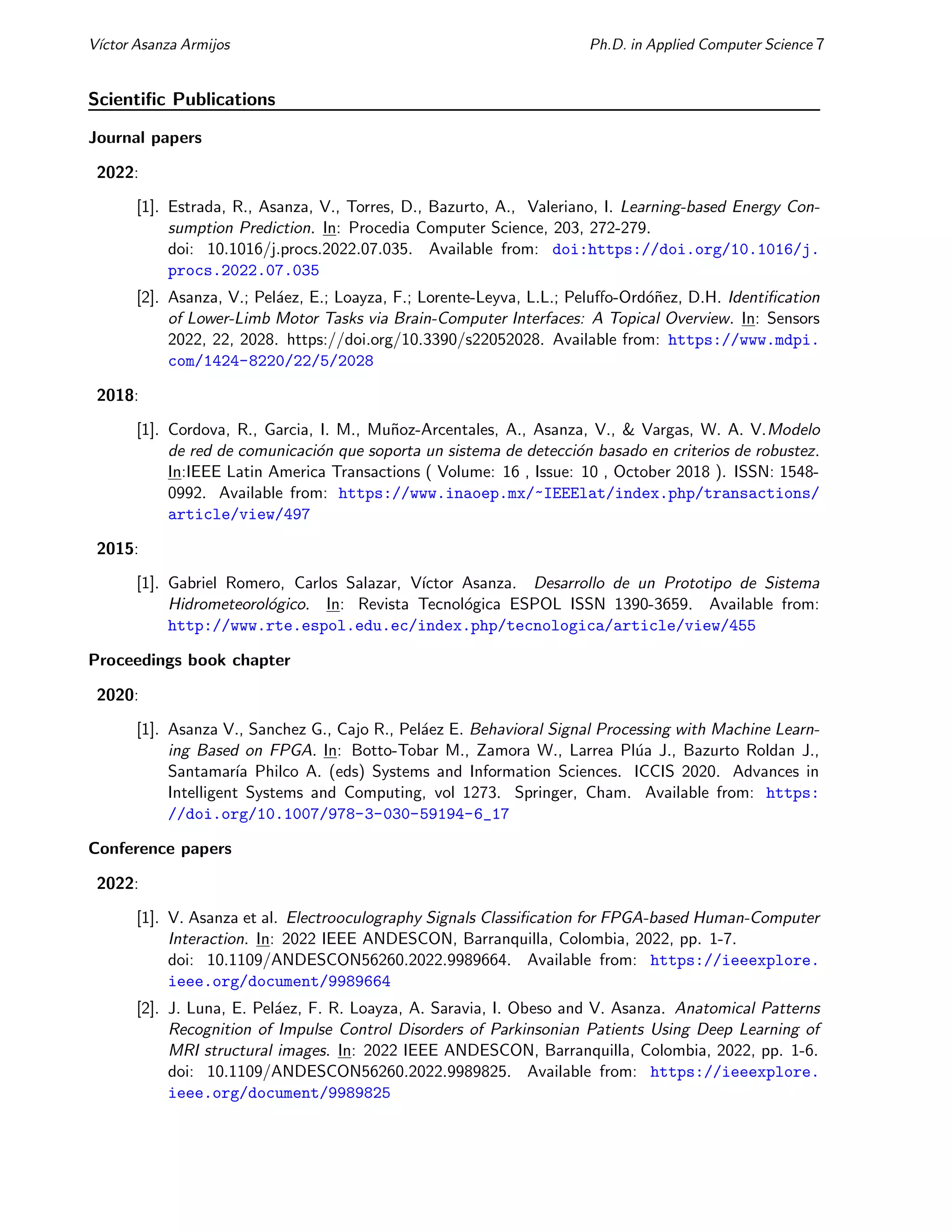 Vı́ctor Asanza Armijos Ph.D. in Applied Computer Science 7
Scientific Publications
Journal papers
2022:
[1]. Estrada, R., Asanza, V., Torres, D., Bazurto, A., Valeriano, I. Learning-based Energy Con-
sumption Prediction. In: Procedia Computer Science, 203, 272-279.
doi: 10.1016/j.procs.2022.07.035. Available from: doi:https://doi.org/10.1016/j.
procs.2022.07.035
[2]. Asanza, V.; Peláez, E.; Loayza, F.; Lorente-Leyva, L.L.; Peluffo-Ordóñez, D.H. Identification
of Lower-Limb Motor Tasks via Brain-Computer Interfaces: A Topical Overview. In: Sensors
2022, 22, 2028. https://doi.org/10.3390/s22052028. Available from: https://www.mdpi.
com/1424-8220/22/5/2028
2018:
[1]. Cordova, R., Garcia, I. M., Muñoz-Arcentales, A., Asanza, V., & Vargas, W. A. V.Modelo
de red de comunicación que soporta un sistema de detección basado en criterios de robustez.
In:IEEE Latin America Transactions ( Volume: 16 , Issue: 10 , October 2018 ). ISSN: 1548-
0992. Available from: https://www.inaoep.mx/~IEEElat/index.php/transactions/
article/view/497
2015:
[1]. Gabriel Romero, Carlos Salazar, Vı́ctor Asanza. Desarrollo de un Prototipo de Sistema
Hidrometeorológico. In: Revista Tecnológica ESPOL ISSN 1390-3659. Available from:
http://www.rte.espol.edu.ec/index.php/tecnologica/article/view/455
Proceedings book chapter
2020:
[1]. Asanza V., Sanchez G., Cajo R., Peláez E. Behavioral Signal Processing with Machine Learn-
ing Based on FPGA. In: Botto-Tobar M., Zamora W., Larrea Plúa J., Bazurto Roldan J.,
Santamarı́a Philco A. (eds) Systems and Information Sciences. ICCIS 2020. Advances in
Intelligent Systems and Computing, vol 1273. Springer, Cham. Available from: https:
//doi.org/10.1007/978-3-030-59194-6_17
Conference papers
2022:
[1]. V. Asanza et al. Electrooculography Signals Classification for FPGA-based Human-Computer
Interaction. In: 2022 IEEE ANDESCON, Barranquilla, Colombia, 2022, pp. 1-7.
doi: 10.1109/ANDESCON56260.2022.9989664. Available from: https://ieeexplore.
ieee.org/document/9989664
[2]. J. Luna, E. Peláez, F. R. Loayza, A. Saravia, I. Obeso and V. Asanza. Anatomical Patterns
Recognition of Impulse Control Disorders of Parkinsonian Patients Using Deep Learning of
MRI structural images. In: 2022 IEEE ANDESCON, Barranquilla, Colombia, 2022, pp. 1-6.
doi: 10.1109/ANDESCON56260.2022.9989825. Available from: https://ieeexplore.
ieee.org/document/9989825
 