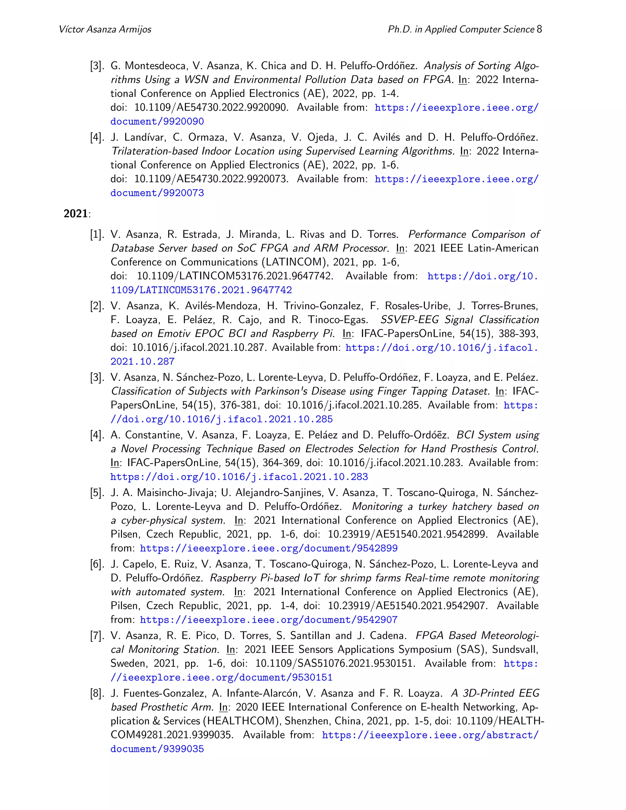 Vı́ctor Asanza Armijos Ph.D. in Applied Computer Science 8
[3]. G. Montesdeoca, V. Asanza, K. Chica and D. H. Peluffo-Ordóñez. Analysis of Sorting Algo-
rithms Using a WSN and Environmental Pollution Data based on FPGA. In: 2022 Interna-
tional Conference on Applied Electronics (AE), 2022, pp. 1-4.
doi: 10.1109/AE54730.2022.9920090. Available from: https://ieeexplore.ieee.org/
document/9920090
[4]. J. Landı́var, C. Ormaza, V. Asanza, V. Ojeda, J. C. Avilés and D. H. Peluffo-Ordóñez.
Trilateration-based Indoor Location using Supervised Learning Algorithms. In: 2022 Interna-
tional Conference on Applied Electronics (AE), 2022, pp. 1-6.
doi: 10.1109/AE54730.2022.9920073. Available from: https://ieeexplore.ieee.org/
document/9920073
2021:
[1]. V. Asanza, R. Estrada, J. Miranda, L. Rivas and D. Torres. Performance Comparison of
Database Server based on SoC FPGA and ARM Processor. In: 2021 IEEE Latin-American
Conference on Communications (LATINCOM), 2021, pp. 1-6,
doi: 10.1109/LATINCOM53176.2021.9647742. Available from: https://doi.org/10.
1109/LATINCOM53176.2021.9647742
[2]. V. Asanza, K. Avilés-Mendoza, H. Trivino-Gonzalez, F. Rosales-Uribe, J. Torres-Brunes,
F. Loayza, E. Peláez, R. Cajo, and R. Tinoco-Egas. SSVEP-EEG Signal Classification
based on Emotiv EPOC BCI and Raspberry Pi. In: IFAC-PapersOnLine, 54(15), 388-393,
doi: 10.1016/j.ifacol.2021.10.287. Available from: https://doi.org/10.1016/j.ifacol.
2021.10.287
[3]. V. Asanza, N. Sánchez-Pozo, L. Lorente-Leyva, D. Peluffo-Ordóñez, F. Loayza, and E. Peláez.
Classification of Subjects with Parkinson's Disease using Finger Tapping Dataset. In: IFAC-
PapersOnLine, 54(15), 376-381, doi: 10.1016/j.ifacol.2021.10.285. Available from: https:
//doi.org/10.1016/j.ifacol.2021.10.285
[4]. A. Constantine, V. Asanza, F. Loayza, E. Peláez and D. Peluffo-Ordóẽz. BCI System using
a Novel Processing Technique Based on Electrodes Selection for Hand Prosthesis Control.
In: IFAC-PapersOnLine, 54(15), 364-369, doi: 10.1016/j.ifacol.2021.10.283. Available from:
https://doi.org/10.1016/j.ifacol.2021.10.283
[5]. J. A. Maisincho-Jivaja; U. Alejandro-Sanjines, V. Asanza, T. Toscano-Quiroga, N. Sánchez-
Pozo, L. Lorente-Leyva and D. Peluffo-Ordóñez. Monitoring a turkey hatchery based on
a cyber-physical system. In: 2021 International Conference on Applied Electronics (AE),
Pilsen, Czech Republic, 2021, pp. 1-6, doi: 10.23919/AE51540.2021.9542899. Available
from: https://ieeexplore.ieee.org/document/9542899
[6]. J. Capelo, E. Ruiz, V. Asanza, T. Toscano-Quiroga, N. Sánchez-Pozo, L. Lorente-Leyva and
D. Peluffo-Ordóñez. Raspberry Pi-based IoT for shrimp farms Real-time remote monitoring
with automated system. In: 2021 International Conference on Applied Electronics (AE),
Pilsen, Czech Republic, 2021, pp. 1-4, doi: 10.23919/AE51540.2021.9542907. Available
from: https://ieeexplore.ieee.org/document/9542907
[7]. V. Asanza, R. E. Pico, D. Torres, S. Santillan and J. Cadena. FPGA Based Meteorologi-
cal Monitoring Station. In: 2021 IEEE Sensors Applications Symposium (SAS), Sundsvall,
Sweden, 2021, pp. 1-6, doi: 10.1109/SAS51076.2021.9530151. Available from: https:
//ieeexplore.ieee.org/document/9530151
[8]. J. Fuentes-Gonzalez, A. Infante-Alarcón, V. Asanza and F. R. Loayza. A 3D-Printed EEG
based Prosthetic Arm. In: 2020 IEEE International Conference on E-health Networking, Ap-
plication & Services (HEALTHCOM), Shenzhen, China, 2021, pp. 1-5, doi: 10.1109/HEALTH-
COM49281.2021.9399035. Available from: https://ieeexplore.ieee.org/abstract/
document/9399035
 