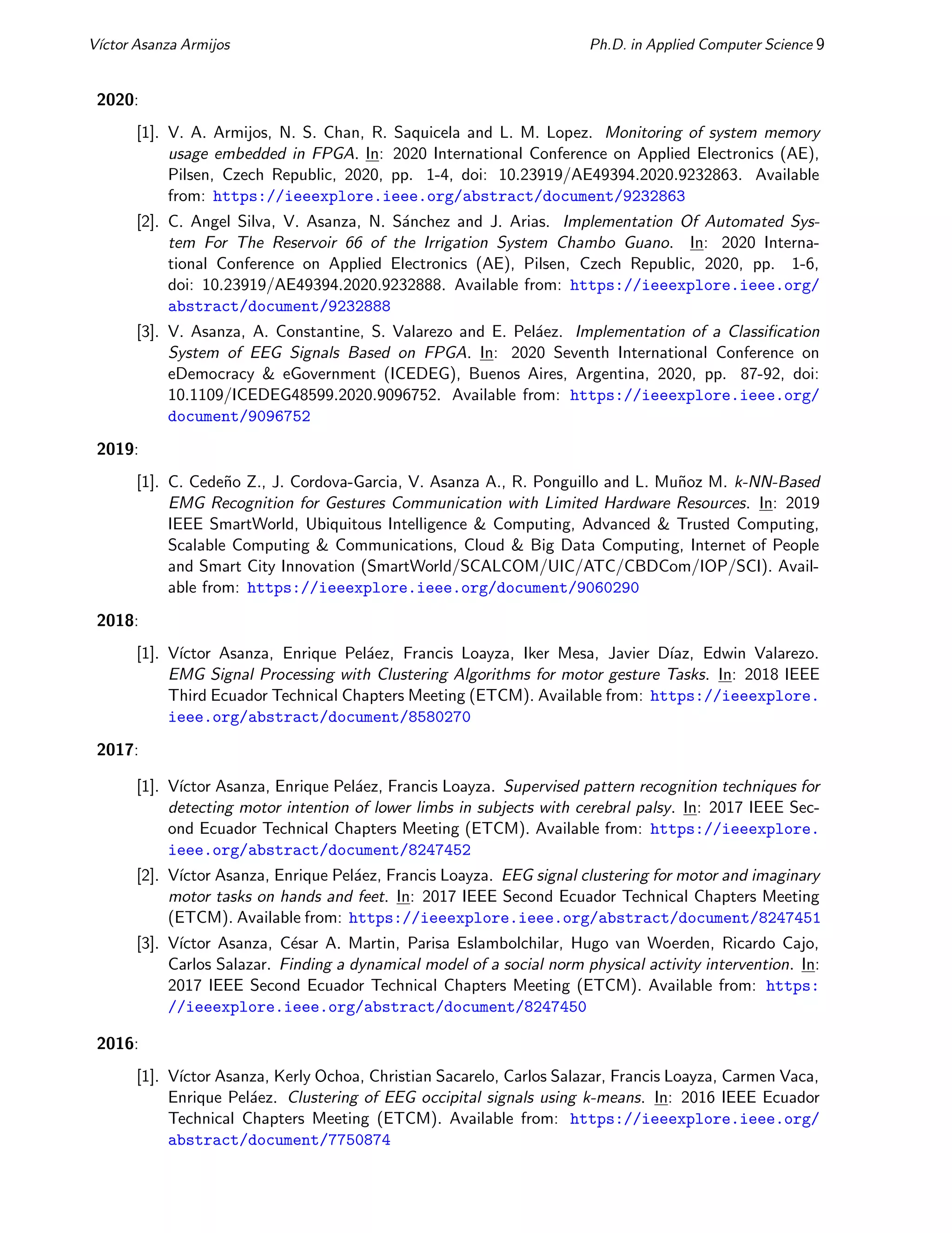 Vı́ctor Asanza Armijos Ph.D. in Applied Computer Science 9
2020:
[1]. V. A. Armijos, N. S. Chan, R. Saquicela and L. M. Lopez. Monitoring of system memory
usage embedded in FPGA. In: 2020 International Conference on Applied Electronics (AE),
Pilsen, Czech Republic, 2020, pp. 1-4, doi: 10.23919/AE49394.2020.9232863. Available
from: https://ieeexplore.ieee.org/abstract/document/9232863
[2]. C. Angel Silva, V. Asanza, N. Sánchez and J. Arias. Implementation Of Automated Sys-
tem For The Reservoir 66 of the Irrigation System Chambo Guano. In: 2020 Interna-
tional Conference on Applied Electronics (AE), Pilsen, Czech Republic, 2020, pp. 1-6,
doi: 10.23919/AE49394.2020.9232888. Available from: https://ieeexplore.ieee.org/
abstract/document/9232888
[3]. V. Asanza, A. Constantine, S. Valarezo and E. Peláez. Implementation of a Classification
System of EEG Signals Based on FPGA. In: 2020 Seventh International Conference on
eDemocracy & eGovernment (ICEDEG), Buenos Aires, Argentina, 2020, pp. 87-92, doi:
10.1109/ICEDEG48599.2020.9096752. Available from: https://ieeexplore.ieee.org/
document/9096752
2019:
[1]. C. Cedeño Z., J. Cordova-Garcia, V. Asanza A., R. Ponguillo and L. Muñoz M. k-NN-Based
EMG Recognition for Gestures Communication with Limited Hardware Resources. In: 2019
IEEE SmartWorld, Ubiquitous Intelligence & Computing, Advanced & Trusted Computing,
Scalable Computing & Communications, Cloud & Big Data Computing, Internet of People
and Smart City Innovation (SmartWorld/SCALCOM/UIC/ATC/CBDCom/IOP/SCI). Avail-
able from: https://ieeexplore.ieee.org/document/9060290
2018:
[1]. Vı́ctor Asanza, Enrique Peláez, Francis Loayza, Iker Mesa, Javier Dı́az, Edwin Valarezo.
EMG Signal Processing with Clustering Algorithms for motor gesture Tasks. In: 2018 IEEE
Third Ecuador Technical Chapters Meeting (ETCM). Available from: https://ieeexplore.
ieee.org/abstract/document/8580270
2017:
[1]. Vı́ctor Asanza, Enrique Peláez, Francis Loayza. Supervised pattern recognition techniques for
detecting motor intention of lower limbs in subjects with cerebral palsy. In: 2017 IEEE Sec-
ond Ecuador Technical Chapters Meeting (ETCM). Available from: https://ieeexplore.
ieee.org/abstract/document/8247452
[2]. Vı́ctor Asanza, Enrique Peláez, Francis Loayza. EEG signal clustering for motor and imaginary
motor tasks on hands and feet. In: 2017 IEEE Second Ecuador Technical Chapters Meeting
(ETCM). Available from: https://ieeexplore.ieee.org/abstract/document/8247451
[3]. Vı́ctor Asanza, César A. Martin, Parisa Eslambolchilar, Hugo van Woerden, Ricardo Cajo,
Carlos Salazar. Finding a dynamical model of a social norm physical activity intervention. In:
2017 IEEE Second Ecuador Technical Chapters Meeting (ETCM). Available from: https:
//ieeexplore.ieee.org/abstract/document/8247450
2016:
[1]. Vı́ctor Asanza, Kerly Ochoa, Christian Sacarelo, Carlos Salazar, Francis Loayza, Carmen Vaca,
Enrique Peláez. Clustering of EEG occipital signals using k-means. In: 2016 IEEE Ecuador
Technical Chapters Meeting (ETCM). Available from: https://ieeexplore.ieee.org/
abstract/document/7750874
 