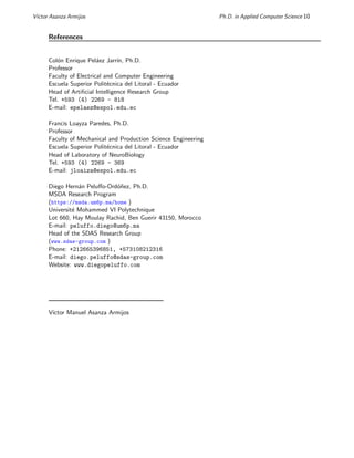 Vı́ctor Asanza Armijos Ph.D. in Applied Computer Science 10
References
Colón Enrique Peláez Jarrı́n, Ph.D.
Professor
Faculty of Electrical and Computer Engineering
Escuela Superior Politécnica del Litoral - Ecuador
Head of Artificial Intelligence Research Group
Tel. +593 (4) 2269 - 818
E-mail: epelaez@espol.edu.ec
Francis Loayza Paredes, Ph.D.
Professor
Faculty of Mechanical and Production Science Engineering
Escuela Superior Politécnica del Litoral - Ecuador
Head of Laboratory of NeuroBiology
Tel. +593 (4) 2269 - 369
E-mail: jloaiza@espol.edu.ec
Diego Hernán Peluffo-Ordóñez, Ph.D.
MSDA Research Program
(https://msda.um6p.ma/home )
Université Mohammed VI Polytechnique
Lot 660, Hay Moulay Rachid, Ben Guerir 43150, Morocco
E-mail: peluffo.diego@um6p.ma
Head of the SDAS Research Group
(www.sdas-group.com )
Phone: +212665396851, +573108212316
E-mail: diego.peluffo@sdas-group.com
Website: www.diegopeluffo.com
Vı́ctor Manuel Asanza Armijos
 
