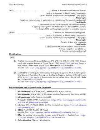 Vı́ctor Asanza Armijos Ph.D. in Applied Computer Science 2
2013: . . . . . . . . . . . . . . . . . . . . . . . . . . . . . . . . . . . . . . . . . . . . . . . Master in Automation and Industrial Control.
Facultad de Ingenierı́a en Electricidad y Computación.
Escuela Superior Politécnica del Litoral (ESPOL) – Guayaquil.
Thesis topic:
Design and implementation of a pilot plant as a didactic tool for acquisition and control.
Thesis Goals:
1. Instrumentation and signal acquisition for subsequent storage.
2. Signal processing ofline for identification of SISO and MIMO systems.
3. Design of PID and fuzzy logic controllers in embedded systems.
2010: . . . . . . . . . . . . . . . . . . . . . . . . . . . . . . . . . . . . . . . . . . . . . . . . Electronic and Telecomunication Engineer.
Facultad de Ingenierı́a en Electricidad y Computación.
Escuela Superior Politécnica del Litoral (ESPOL) – Guayaquil.
Thesis topic:
Security System for a Laboratory.
Thesis Goals:
1. Development of hardware based on microcontrollers.
2. Image recognition using LabView.
3. Remote monitoring and control.
Certifications
2022:
[1]. Certified Interconnect Designer (CID) in the IPC (IPC-2220, IPC-2221, IPC-2222) Designer
certification program. Institute of Printed Circuits (IPC), https://www.ipc.org. Bannock-
burn, Illinois, United States. August 2022. Serial No.: CID-22082681126.
Available from: https://my.ipcedge.org/static/verify_certification.html.
[2]. Certified IPC Specialist (CIS) in the industry developed and approved IPC-A-610 (Acceptabil-
ity of Electronic Assemblies) Training and Certification Program. Institute of Printed Circuits
(IPC), https://www.ipc.org. Bannockburn, Illinois, United States. August 2022. Serial
No.: CIS-A610SH-22102751579.
Available from: https://my.ipcedge.org/static/verify_certification.html.
Microcontroller and Microprocessor Experience
1. Microcontroller: AVR, STM, Nordic, ARM Cortex-M, ESP32, RISC-V.
2. Soft-processor: RISC-V, NIOS II, MicroBlaze on Field Programmable Gate Array (FPGA).
3. Microprocessor: ARM Cortex-A, Intel 8085.
4. Protocols: MQTT, HTTP. Available from: https://tsc-lab.blogspot.com/2021/10/
practice-14-thingspeak-http.html.
5. Interface: I2C, SPI, RS232, RS485, OneWire. Available from: https://tsc-lab.blogspot.
com/p/summary.html.
6. RTOS: FreeRTOS, TinyOS, RT-Thread.
Available from: https://github.com/DanielMontoyaS/Prosthesis-Control.
7. OTA: for updating microcontroller firmware using IOTAppStory. Available from: https:
//tsc-lab.blogspot.com/2022/06/practice-26-ota.html.
8. Code debugging: SW and HW debugging.
 