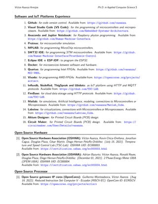 Vı́ctor Asanza Armijos Ph.D. in Applied Computer Science 3
Software and IoT Platforms Experience
1. Github: for code version control. Available from: https://github.com/vasanza.
2. Visual Studio Code (VS Code): for the programming of microcontrollers and micropro-
cessors. Available from: https://github.com/Embedded-Systems-Architecture.
3. Anaconda and Jupiter Notebook: for Raspberry phyton programming. Available from:
https://github.com/Human-Machine-Interface.
4. Proteus: for microcontroller simulation.
5. MPLAB: for programming MicroChip microcontrollers.
6. SMT32 IDE: for programming STM microcontrollers. Available from: https://github.
com/Human-Machine-Interface/Prosthesis-Control
7. Eclipse IDE + ESP-IDF: to program the ESP32.
8. Docker: for microservices between software and hardware.
9. Quartus: for programming Intel FPGAs. Available from: https://github.com/vasanza/
MSI-VHDL.
10. Vivado: for programming AMD FPGAs. Available from: https://opencores.org/projects/
ecriscv.
11. Influxdb, NodeRed, ThigSpeak and Ubidots: as IoT platform using HTTP and MQTT
protocols. Available from: https://github.com/TSC-LAB.
12. FireBase: for cloud data storage using HTTP protocols. Available from: https://github.
com/TSC-LAB.
13. Matlab: for simulations, Artificial Intelligence, modeling, connections to Microcontrollers or
Microprocessors. Available from: https://github.com/vasanza/Matlab_Code.
14. Labview: for virtualizations, connections with Microcontrollers or Microprocessors. Available
from: https://github.com/vasanza/Labview_Code.
15. Altium Designer: for Printed Circuit Boards (PCB) design.
16. Circuit Maker: for Printed Circuit Boards (PCB) design. Available from: https://
circuitmaker.com/User/Details/vasanza.
Open-Source Hardware
[1]. Open Source Hardware Association (OSHWA): Vı́ctor Asanza, Kevin Chica-Orellana, Jonathan
Cagua, Douglas Plaza, César Martı́n, Diego Hernan Peluffo-Ordóñez. (July 15, 2021). Tempera-
ture and Speed Control Lab (TSC-Lab). OSHWA UID: EC000003.
Available from: https://certification.oshwa.org/ec000003.html
[2]. Open Source Hardware Association (OSHWA): Adrian Bazurto, Vı́ctor Asanza, Ronald Reyes,
Douglas Plaza, Diego Hernan Peluffo-Ordóñez. (December 01, 2021). 2 Phase Energy Meter 100A
(2PEM-100A). OSHWA UID: EC000004.
Available from: https://certification.oshwa.org/ec000004.html
Open-Source Processor
[1]. Open Source gateware IP cores (OpenCores): Guillermo Montesdeoca, Vı́ctor Asanza. (Aug
19, 2022). Reduced Instruction Set Computer V - Ecuador (RISCV-EC). OpenCore ID: ECRISCV.
Available from: https://opencores.org/projects/ecriscv
 