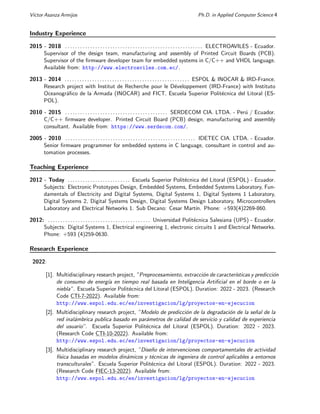 Vı́ctor Asanza Armijos Ph.D. in Applied Computer Science 4
Industry Experience
2015 - 2018 . . . . . . . . . . . . . . . . . . . . . . . . . . . . . . . . . . . . . . . . . . . . . . . . . . . . . . . ELECTROAVILES - Ecuador.
Supervisor of the design team, manufacturing and assembly of Printed Circuit Boards (PCB).
Supervisor of the firmware developer team for embedded systems in C/C++ and VHDL language.
Available from: http://www.electroaviles.com.ec/.
2013 - 2014 . . . . . . . . . . . . . . . . . . . . . . . . . . . . . . . . . . . . . . . . . . . . . . . . . . ESPOL & INOCAR & IRD-France.
Research project with Institut de Recherche pour le Développement (IRD-France) with Instituto
Oceanográfico de la Armada (INOCAR) and FICT. Escuela Superior Politécnica del Litoral (ES-
POL).
2010 - 2015 . . . . . . . . . . . . . . . . . . . . . . . . . . . . . . . . . . . . . . . . . SERDECOM CIA. LTDA. - Perú / Ecuador.
C/C++ firmware developer. Printed Circuit Board (PCB) design, manufacturing and assembly
consultant. Available from: https://www.serdecom.com/.
2005 - 2010 . . . . . . . . . . . . . . . . . . . . . . . . . . . . . . . . . . . . . . . . . . . . . . . . . . . . IDETEC CIA. LTDA. - Ecuador.
Senior firmware programmer for embedded systems in C language, consultant in control and au-
tomation processes.
Teaching Experience
2012 - Today . . . . . . . . . . . . . . . . . . . . . . . . . Escuela Superior Politécnica del Litoral (ESPOL) - Ecuador.
Subjects: Electronic Prototypes Design, Embedded Systems, Embedded Systems Laboratory, Fun-
damentals of Electricity and Digital Systems, Digital Systems 1, Digital Systems 1 Laboratory,
Digital Systems 2, Digital Systems Design, Digital Systems Design Laboratory, Microcontrollers
Laboratory and Electrical Networks 1. Sub Decano: Cesar Martı́n. Phone: +593(4)2269-860.
2012: . . . . . . . . . . . . . . . . . . . . . . . . . . . . . . . . . . . . . . . . . Universidad Politécnica Salesiana (UPS) - Ecuador.
Subjects: Digital Systems 1, Electrical engineering 1, electronic circuits 1 and Electrical Networks.
Phone: +593 (4)259-0630.
Research Experience
2022:
[1]. Multidisciplinary research project, ”Preprocesamiento, extracción de caracterı́sticas y predicción
de consumo de energı́a en tiempo real basada en Inteligencia Artificial en el borde o en la
niebla”. Escuela Superior Politécnica del Litoral (ESPOL). Duration: 2022 - 2023. (Research
Code CTI-7-2022). Available from:
http://www.espol.edu.ec/es/investigacion/lg/proyectos-en-ejecucion
[2]. Multidisciplinary research project, ”Modelo de predicción de la degradación de la señal de la
red inalámbrica publica basado en parámetros de calidad de servicio y calidad de experiencia
del usuario”. Escuela Superior Politécnica del Litoral (ESPOL). Duration: 2022 - 2023.
(Research Code CTI-10-2022). Available from:
http://www.espol.edu.ec/es/investigacion/lg/proyectos-en-ejecucion
[3]. Multidisciplinary research project, ”Diseño de intervenciones comportamentales de actividad
fı́sica basadas en modelos dinámicos y técnicas de ingeniera de control aplicables a entornos
transculturales”. Escuela Superior Politécnica del Litoral (ESPOL). Duration: 2022 - 2023.
(Research Code FIEC-13-2022). Available from:
http://www.espol.edu.ec/es/investigacion/lg/proyectos-en-ejecucion
 