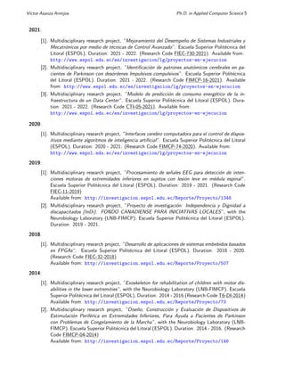 Vı́ctor Asanza Armijos Ph.D. in Applied Computer Science 5
2021:
[1]. Multidisciplinary research project, ”Mejoramiento del Desempeño de Sistemas Industriales y
Mecatrónicos por medio de técnicas de Control Avanzado”. Escuela Superior Politécnica del
Litoral (ESPOL). Duration: 2021 - 2022. (Research Code FIEC-730-2021). Available from:
http://www.espol.edu.ec/es/investigacion/lg/proyectos-en-ejecucion
[2]. Multidisciplinary research project, ”Identificación de patrones anatómicos cerebrales en pa-
cientes de Parkinson con desórdenes Impulsivos compulsivos”. Escuela Superior Politécnica
del Litoral (ESPOL). Duration: 2021 - 2022. (Research Code FIMCP-16-2021). Available
from: http://www.espol.edu.ec/es/investigacion/lg/proyectos-en-ejecucion
[3]. Multidisciplinary research project, ”Modelo de predicción de consumo energético de la in-
fraestructura de un Data Center”. Escuela Superior Politécnica del Litoral (ESPOL). Dura-
tion: 2021 - 2022. (Research Code CTI-05-2021). Available from:
http://www.espol.edu.ec/es/investigacion/lg/proyectos-en-ejecucion
2020:
[1]. Multidisciplinary research project, ”Interfaces cerebro computadora para el control de dispos-
itivos mediante algoritmos de inteligencia artificial”. Escuela Superior Politécnica del Litoral
(ESPOL). Duration: 2020 - 2021. (Research Code FIMCP-74-2020). Available from:
http://www.espol.edu.ec/es/investigacion/lg/proyectos-en-ejecucion
2019:
[1]. Multidisciplinary research project, ”Procesamiento de señales EEG para detección de inten-
ciones motoras de extremidades inferiores en sujetos con lesión leve en médula espinal”.
Escuela Superior Politécnica del Litoral (ESPOL). Duration: 2019 - 2021. (Research Code
FIEC-11-2019)
Available from: http://investigacion.espol.edu.ec/Reporte/Proyecto/1346
[2]. Multidisciplinary research project, ”Proyecto de investigación: Independencia y Dignidad a
discapacitados (InDi). FONDO CANADIENSE PARA INICIATIVAS LOCALES”, with the
Neurobiology Laboratory (LNB-FIMCP). Escuela Superior Politécnica del Litoral (ESPOL).
Duration: 2019 - 2021.
2018:
[1]. Multidisciplinary research project, ”Desarrollo de aplicaciones de sistemas embebidos basados
en FPGAs”. Escuela Superior Politécnica del Litoral (ESPOL). Duration: 2018 - 2020.
(Research Code FIEC-32-2018)
Available from: http://investigacion.espol.edu.ec/Reporte/Proyecto/507
2014:
[1]. Multidisciplinary research project, ”Exoskeleton for rehabilitation of children with motor dis-
abilities in the lower extremities”, with the Neurobiology Laboratory (LNB-FIMCP). Escuela
Superior Politécnica del Litoral (ESPOL). Duration: 2014 - 2016.(Research Code T6-DI-2014)
Available from: http://investigacion.espol.edu.ec/Reporte/Proyecto/73
[2]. Multidisciplinary research project, ”Diseño, Construcción y Evaluación de Dispositivos de
Estimulación Periférica en Extremidades Inferiores, Para Ayuda a Pacientes de Parkinson
con Problemas de Congelamiento de la Marcha”, with the Neurobiology Laboratory (LNB-
FIMCP). Escuela Superior Politécnica del Litoral (ESPOL). Duration: 2014 - 2016. (Research
Code FIMCP-04-2014)
Available from: http://investigacion.espol.edu.ec/Reporte/Proyecto/146
 