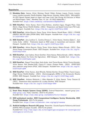 Vı́ctor Asanza Armijos Ph.D. in Applied Computer Science 6
Repositories
[1]. Mendeley Data: Asanza, Vı́ctor; Montoya, Daniel; Peláez, Enrique; Loayza, Francis; Lorente-
Leyva, Leandro Leonardo; Peluffo-Ordóñez, Diego Hernan; González, Kléber (2022), ”MILimbEEG:
An EEG Signals Dataset based on Upper and Lower Limb Task During the Execution of Motor
and Motorimagery Tasks”, Mendeley Data, V1, doi: 10.17632/x8psbz3f6x.1
Available from: https://data.mendeley.com/datasets/x8psbz3f6x/1
[2]. IEEE DataPort: Vı́ctor Asanza, Kevin Chica-Orellana, Jonathan Cagua, Douglas Plaza, César
Martı́n, Diego Hernan Peluffo-Ordóñez. (2021). Temperature and Speed Control Lab (TSC-Lab).
IEEE Dataport. Available from: https://dx.doi.org/10.21227/8cty-6069
[3]. IEEE DataPort: Adrian Bazurto, Danny Torres, Vı́ctor Asanza, Ronald Reyes. (2021). 2 PHASE
ENERGY METER 100A (2PEM-100A). IEEE Dataport. Available from: https://dx.doi.org/
10.21227/6f3r-t917
[4]. IEEE DataPort: Jerry Landivar G., Carolina Ormaza C., Vı́ctor Asanza, Verónica Ojeda C., Juan
Carlos Aviles. (2021). Trilateration based on RSSI values in transmitters and receivers. IEEE
Dataport. Available from: https://dx.doi.org/10.21227/kjta-6551
[5]. IEEE DataPort: Adrian Bazurto, Danny Torres, Vı́ctor Asanza, Rebeca Estrada. (2021). Data
Server Energy Consumption Dtaset. IEEE Dataport. Available from: https://dx.doi.org/10.
21227/x6jw-m015
[6]. IEEE DataPort: Juan Cadena, Steven Santillan, Vı́ctor Asanza, Rebeca Estrada. (2021). Weather
Monitoring Station For Farms And Agriculture. IEEE Dataport. Available from: https://dx.
doi.org/10.21227/mdfs-ya42
[7]. IEEE DataPort: Raquel Tinoco-Egas, Karla Aviles, Jamil Torres-Brunes, Hector Trivino-Gonzalez,
Vı́ctor Asanza, Félix Rosales-Uribe, Francis R. Loayza, Enrique Peláez. (2021). SSVEP-EEG
data collection using Emotiv EPOC. IEEE Dataport. Available from: https://dx.doi.org/10.
21227/0j42-qd38
[8]. IEEE DataPort: Vı́ctor Asanza, Jesús Miranda, Nathaly Sánchez, Enrique Peláez, Francis Loayza,
Diego Hernan Peluffo-Ordóñez. (2021). Electromyography (EMG) of the Extraocular Muscles
(EOM). IEEE Dataport. Available from: https://dx.doi.org/10.21227/bhpj-mz94
[9]. IEEE DataPort: Anthony Maisincho J, Ulbio Alejandro S, Vı́ctor Asanza, Tonny Toscano Q.
(2021). Temperature data acquisition for a turkey hatchery. IEEE Dataport.
Available from: https://dx.doi.org/10.21227/hsqh-5959
Memberships
[1]. Smart Data Analysis Systems Group (SDAS), External Researchers. research group (www.
sdas-group.com). Pasto, Colombia. 2019-To the present.
Available from: https://www.sdas-group.com/members/Victor-Asanza/
[2]. IEEE professional member, IEEE Computational Intelligence Society Membership, IEEE
Young Professionals. 2015-To the present.
Available from: https://ieee-collabratec.ieee.org/app/p/vasanza
[3]. Artificial Intelligence Research (IA) group. Researcher. Escuela Superior Politécnica del Litoral
(ESPOL-FIEC).Guayaquil, Ecuador. 2018-To the present.
Available from: http://www.espol.edu.ec/es/ingestigacion/grupos-de-investigacion/
inteligencia-artificial
 