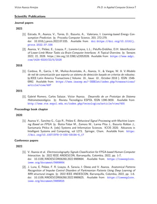Vı́ctor Asanza Armijos Ph.D. in Applied Computer Science 7
Scientific Publications
Journal papers
2022:
[1]. Estrada, R., Asanza, V., Torres, D., Bazurto, A., Valeriano, I. Learning-based Energy Con-
sumption Prediction. In: Procedia Computer Science, 203, 272-279.
doi: 10.1016/j.procs.2022.07.035. Available from: doi:https://doi.org/10.1016/j.
procs.2022.07.035
[2]. Asanza, V.; Peláez, E.; Loayza, F.; Lorente-Leyva, L.L.; Peluffo-Ordóñez, D.H. Identification
of Lower-Limb Motor Tasks via Brain-Computer Interfaces: A Topical Overview. In: Sensors
2022, 22, 2028. https://doi.org/10.3390/s22052028. Available from: https://www.mdpi.
com/1424-8220/22/5/2028
2018:
[1]. Cordova, R., Garcia, I. M., Muñoz-Arcentales, A., Asanza, V., & Vargas, W. A. V.Modelo
de red de comunicación que soporta un sistema de detección basado en criterios de robustez.
In:IEEE Latin America Transactions ( Volume: 16 , Issue: 10 , October 2018 ). ISSN: 1548-
0992. Available from: https://www.inaoep.mx/~IEEElat/index.php/transactions/
article/view/497
2015:
[1]. Gabriel Romero, Carlos Salazar, Vı́ctor Asanza. Desarrollo de un Prototipo de Sistema
Hidrometeorológico. In: Revista Tecnológica ESPOL ISSN 1390-3659. Available from:
http://www.rte.espol.edu.ec/index.php/tecnologica/article/view/455
Proceedings book chapter
2020:
[1]. Asanza V., Sanchez G., Cajo R., Peláez E. Behavioral Signal Processing with Machine Learn-
ing Based on FPGA. In: Botto-Tobar M., Zamora W., Larrea Plúa J., Bazurto Roldan J.,
Santamarı́a Philco A. (eds) Systems and Information Sciences. ICCIS 2020. Advances in
Intelligent Systems and Computing, vol 1273. Springer, Cham. Available from: https:
//doi.org/10.1007/978-3-030-59194-6_17
Conference papers
2022:
[1]. V. Asanza et al. Electrooculography Signals Classification for FPGA-based Human-Computer
Interaction. In: 2022 IEEE ANDESCON, Barranquilla, Colombia, 2022, pp. 1-7.
doi: 10.1109/ANDESCON56260.2022.9989664. Available from: https://ieeexplore.
ieee.org/document/9989664
[2]. J. Luna, E. Peláez, F. R. Loayza, A. Saravia, I. Obeso and V. Asanza. Anatomical Patterns
Recognition of Impulse Control Disorders of Parkinsonian Patients Using Deep Learning of
MRI structural images. In: 2022 IEEE ANDESCON, Barranquilla, Colombia, 2022, pp. 1-6.
doi: 10.1109/ANDESCON56260.2022.9989825. Available from: https://ieeexplore.
ieee.org/document/9989825
 