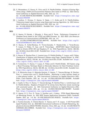 Vı́ctor Asanza Armijos Ph.D. in Applied Computer Science 8
[3]. G. Montesdeoca, V. Asanza, K. Chica and D. H. Peluffo-Ordóñez. Analysis of Sorting Algo-
rithms Using a WSN and Environmental Pollution Data based on FPGA. In: 2022 Interna-
tional Conference on Applied Electronics (AE), 2022, pp. 1-4.
doi: 10.1109/AE54730.2022.9920090. Available from: https://ieeexplore.ieee.org/
document/9920090
[4]. J. Landı́var, C. Ormaza, V. Asanza, V. Ojeda, J. C. Avilés and D. H. Peluffo-Ordóñez.
Trilateration-based Indoor Location using Supervised Learning Algorithms. In: 2022 Interna-
tional Conference on Applied Electronics (AE), 2022, pp. 1-6.
doi: 10.1109/AE54730.2022.9920073. Available from: https://ieeexplore.ieee.org/
document/9920073
2021:
[1]. V. Asanza, R. Estrada, J. Miranda, L. Rivas and D. Torres. Performance Comparison of
Database Server based on SoC FPGA and ARM Processor. In: 2021 IEEE Latin-American
Conference on Communications (LATINCOM), 2021, pp. 1-6,
doi: 10.1109/LATINCOM53176.2021.9647742. Available from: https://doi.org/10.
1109/LATINCOM53176.2021.9647742
[2]. V. Asanza, K. Avilés-Mendoza, H. Trivino-Gonzalez, F. Rosales-Uribe, J. Torres-Brunes,
F. Loayza, E. Peláez, R. Cajo, and R. Tinoco-Egas. SSVEP-EEG Signal Classification
based on Emotiv EPOC BCI and Raspberry Pi. In: IFAC-PapersOnLine, 54(15), 388-393,
doi: 10.1016/j.ifacol.2021.10.287. Available from: https://doi.org/10.1016/j.ifacol.
2021.10.287
[3]. V. Asanza, N. Sánchez-Pozo, L. Lorente-Leyva, D. Peluffo-Ordóñez, F. Loayza, and E. Peláez.
Classification of Subjects with Parkinson's Disease using Finger Tapping Dataset. In: IFAC-
PapersOnLine, 54(15), 376-381, doi: 10.1016/j.ifacol.2021.10.285. Available from: https:
//doi.org/10.1016/j.ifacol.2021.10.285
[4]. A. Constantine, V. Asanza, F. Loayza, E. Peláez and D. Peluffo-Ordóẽz. BCI System using
a Novel Processing Technique Based on Electrodes Selection for Hand Prosthesis Control.
In: IFAC-PapersOnLine, 54(15), 364-369, doi: 10.1016/j.ifacol.2021.10.283. Available from:
https://doi.org/10.1016/j.ifacol.2021.10.283
[5]. J. A. Maisincho-Jivaja; U. Alejandro-Sanjines, V. Asanza, T. Toscano-Quiroga, N. Sánchez-
Pozo, L. Lorente-Leyva and D. Peluffo-Ordóñez. Monitoring a turkey hatchery based on
a cyber-physical system. In: 2021 International Conference on Applied Electronics (AE),
Pilsen, Czech Republic, 2021, pp. 1-6, doi: 10.23919/AE51540.2021.9542899. Available
from: https://ieeexplore.ieee.org/document/9542899
[6]. J. Capelo, E. Ruiz, V. Asanza, T. Toscano-Quiroga, N. Sánchez-Pozo, L. Lorente-Leyva and
D. Peluffo-Ordóñez. Raspberry Pi-based IoT for shrimp farms Real-time remote monitoring
with automated system. In: 2021 International Conference on Applied Electronics (AE),
Pilsen, Czech Republic, 2021, pp. 1-4, doi: 10.23919/AE51540.2021.9542907. Available
from: https://ieeexplore.ieee.org/document/9542907
[7]. V. Asanza, R. E. Pico, D. Torres, S. Santillan and J. Cadena. FPGA Based Meteorologi-
cal Monitoring Station. In: 2021 IEEE Sensors Applications Symposium (SAS), Sundsvall,
Sweden, 2021, pp. 1-6, doi: 10.1109/SAS51076.2021.9530151. Available from: https:
//ieeexplore.ieee.org/document/9530151
[8]. J. Fuentes-Gonzalez, A. Infante-Alarcón, V. Asanza and F. R. Loayza. A 3D-Printed EEG
based Prosthetic Arm. In: 2020 IEEE International Conference on E-health Networking, Ap-
plication & Services (HEALTHCOM), Shenzhen, China, 2021, pp. 1-5, doi: 10.1109/HEALTH-
COM49281.2021.9399035. Available from: https://ieeexplore.ieee.org/abstract/
document/9399035
 