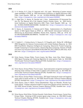 Vı́ctor Asanza Armijos Ph.D. in Applied Computer Science 9
2020:
[1]. V. A. Armijos, N. S. Chan, R. Saquicela and L. M. Lopez. Monitoring of system memory
usage embedded in FPGA. In: 2020 International Conference on Applied Electronics (AE),
Pilsen, Czech Republic, 2020, pp. 1-4, doi: 10.23919/AE49394.2020.9232863. Available
from: https://ieeexplore.ieee.org/abstract/document/9232863
[2]. C. Angel Silva, V. Asanza, N. Sánchez and J. Arias. Implementation Of Automated Sys-
tem For The Reservoir 66 of the Irrigation System Chambo Guano. In: 2020 Interna-
tional Conference on Applied Electronics (AE), Pilsen, Czech Republic, 2020, pp. 1-6,
doi: 10.23919/AE49394.2020.9232888. Available from: https://ieeexplore.ieee.org/
abstract/document/9232888
[3]. V. Asanza, A. Constantine, S. Valarezo and E. Peláez. Implementation of a Classification
System of EEG Signals Based on FPGA. In: 2020 Seventh International Conference on
eDemocracy & eGovernment (ICEDEG), Buenos Aires, Argentina, 2020, pp. 87-92, doi:
10.1109/ICEDEG48599.2020.9096752. Available from: https://ieeexplore.ieee.org/
document/9096752
2019:
[1]. C. Cedeño Z., J. Cordova-Garcia, V. Asanza A., R. Ponguillo and L. Muñoz M. k-NN-Based
EMG Recognition for Gestures Communication with Limited Hardware Resources. In: 2019
IEEE SmartWorld, Ubiquitous Intelligence & Computing, Advanced & Trusted Computing,
Scalable Computing & Communications, Cloud & Big Data Computing, Internet of People
and Smart City Innovation (SmartWorld/SCALCOM/UIC/ATC/CBDCom/IOP/SCI). Avail-
able from: https://ieeexplore.ieee.org/document/9060290
2018:
[1]. Vı́ctor Asanza, Enrique Peláez, Francis Loayza, Iker Mesa, Javier Dı́az, Edwin Valarezo.
EMG Signal Processing with Clustering Algorithms for motor gesture Tasks. In: 2018 IEEE
Third Ecuador Technical Chapters Meeting (ETCM). Available from: https://ieeexplore.
ieee.org/abstract/document/8580270
2017:
[1]. Vı́ctor Asanza, Enrique Peláez, Francis Loayza. Supervised pattern recognition techniques for
detecting motor intention of lower limbs in subjects with cerebral palsy. In: 2017 IEEE Sec-
ond Ecuador Technical Chapters Meeting (ETCM). Available from: https://ieeexplore.
ieee.org/abstract/document/8247452
[2]. Vı́ctor Asanza, Enrique Peláez, Francis Loayza. EEG signal clustering for motor and imaginary
motor tasks on hands and feet. In: 2017 IEEE Second Ecuador Technical Chapters Meeting
(ETCM). Available from: https://ieeexplore.ieee.org/abstract/document/8247451
[3]. Vı́ctor Asanza, César A. Martin, Parisa Eslambolchilar, Hugo van Woerden, Ricardo Cajo,
Carlos Salazar. Finding a dynamical model of a social norm physical activity intervention. In:
2017 IEEE Second Ecuador Technical Chapters Meeting (ETCM). Available from: https:
//ieeexplore.ieee.org/abstract/document/8247450
2016:
[1]. Vı́ctor Asanza, Kerly Ochoa, Christian Sacarelo, Carlos Salazar, Francis Loayza, Carmen Vaca,
Enrique Peláez. Clustering of EEG occipital signals using k-means. In: 2016 IEEE Ecuador
Technical Chapters Meeting (ETCM). Available from: https://ieeexplore.ieee.org/
abstract/document/7750874
 