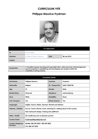 CURRICULUM VITE
Philippe Maurice Frydman
CV Application
To The recruiter
Attention To Whom It May Concern Date 08 July 2015
Position
Introduction
A Versatile business development specialist with a solid executive chef background.
Special expertise in establishing and developing new projects within the
hospitality/catering industry.
Candidate Details
First Names Philippe Maurice Surname Frydman
Nationality Belgian ID / Passport No 5606115853185
Age 59 Gender Male
Marital Status Divorced Residence Johannesburg
Race White Disabilities None
Own Transport Yes Drivers Licence Yes
Languages English, French, Italian, German, Flemish and Hebrew
Interests / Hobbies Soccer, Tennis, Movies, Food, watching TV, walking alone in the country,
New restaurant design, Training and upliftment
Other / Health EG: health issue etc to disclose up front
Contact Email frydmanphilippe@gmail.com
Contact Telephone
Numbers
Mobile: 083 449 5833 / 083 449 5833
Fax: 086 657 0524
 