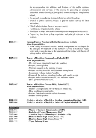 for recommending the addition and deletion of the public relation,
administration and services of the school; for providing an example
leadership, and for creating a good public understanding and image of the
school;
- Do research on marketing strategy to build up school branding;
- Involve in public relation process to present school service to other
institutions;
- Edit all administration forms or announcements;
- Facilitate and prepare students’ affair;
- Provide an example educational leadership to all employees in the school;
- Prepare any functional policy, regulation, and principle relevant to this
position.
2010-2011 Campus Director Assistant at Beiltei International Institute
Main Responsibilities:
- Work closely with Head Teacher, Senior Management and colleagues in
the strategic development of the Institute's Special Educational Needs
policy and oversee the day-to-day operation of that policy with the aim of
raising student achievement.
2007-2010 Teacher of English at Sovannaphumi School (SPS)
Main Responsibilities:
- Develop lesson planning for everyday teaching.
- Prepare course syllabus.
- Motivate students in the learning process.
- Prepare teaching materials and classroom management.
- Ensure and evaluate students’ quality.
- Ensure all the students attending the class with a valid receipt.
- Prepare and correct the homework, test and exam papers.
- Hold good interpersonal skills.
2005-2007 Teacher of English at Newton Thilay School (NTS)
Main responsibilities:
- Prepare lesson plan and deliver the lesson effectively.
- Hold good interpersonal skills.
- Prepare Examinations at the end of the course.
- Prepare course syllabus
2004-2005 Worked as a teacher of English at Kunthea International Institute (KII)
2002-2004 Worked as a teacher of English at Universal English School (UES)
Education
2012-2015 : Master of Business Administration (MBA)
2010-2012 : Bachelor of Project Management (BMP)
2007-2009 : Associate Degree of Planning and Statistics (APS)
1997-2000 : Hun Sen Prasot High School, Grade 10-12
1993-1997 : Hun Sen Prasot High School, Grade 7-9
1988-1993 : Tapor Primary School
 