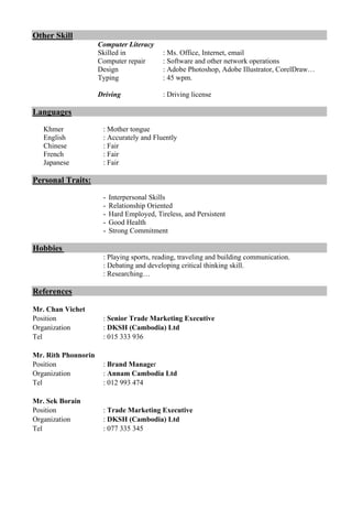 Other Skill
Computer Literacy
Skilled in : Ms. Office, Internet, email
Computer repair : Software and other network operations
Design : Adobe Photoshop, Adobe Illustrator, CorelDraw…
Typing : 45 wpm.
Driving : Driving license
Languages
Khmer : Mother tongue
English : Accurately and Fluently
Chinese : Fair
French : Fair
Japanese : Fair
Personal Traits:
- Interpersonal Skills
- Relationship Oriented
- Hard Employed, Tireless, and Persistent
- Good Health
- Strong Commitment
Hobbies
: Playing sports, reading, traveling and building communication.
: Debating and developing critical thinking skill.
: Researching…
References
Mr. Chan Vichet
Position : Senior Trade Marketing Executive
Organization : DKSH (Cambodia) Ltd
Tel : 015 333 936
Mr. Rith Phonnorin
Position : Brand Manager
Organization : Annam Cambodia Ltd
Tel : 012 993 474
Mr. Sek Borain
Position : Trade Marketing Executive
Organization : DKSH (Cambodia) Ltd
Tel : 077 335 345
 