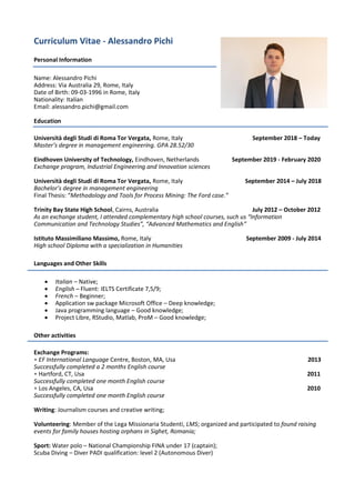 Curriculum Vitae - Alessandro Pichi
Personal Information
Name: Alessandro Pichi
Address: Via Australia 29, Rome, Italy
Date of Birth: 09-03-1996 in Rome, Italy
Nationality: Italian
Email: alessandro.pichi@gmail.com
Education
Università degli Studi di Roma Tor Vergata, Rome, Italy September 2018 – Today
Master’s degree in management engineering. GPA 28.52/30
Eindhoven University of Technology, Eindhoven, Netherlands September 2019 - February 2020
Exchange program, Industrial Engineering and Innovation sciences
Università degli Studi di Roma Tor Vergata, Rome, Italy September 2014 – July 2018
Bachelor’s degree in management engineering
Final Thesis: “Methodology and Tools for Process Mining: The Ford case.”
Trinity Bay State High School, Cairns, Australia July 2012 – October 2012
As an exchange student, I attended complementary high school courses, such us “Information
Communication and Technology Studies”, “Advanced Mathematics and English”
Istituto Massimiliano Massimo, Rome, Italy September 2009 - July 2014
High school Diploma with a specialization in Humanities
Languages and Other Skills
• Italian – Native;
• English – Fluent: IELTS Certificate 7,5/9;
• French – Beginner;
• Application sw package Microsoft Office – Deep knowledge;
• Java programming language – Good knowledge;
• Project Libre, RStudio, Matlab, ProM – Good knowledge;
Other activities
Exchange Programs:
• EF International Language Centre, Boston, MA, Usa 2013
Successfully completed a 2 months English course
• Hartford, CT, Usa 2011
Successfully completed one month English course
• Los Angeles, CA, Usa 2010
Successfully completed one month English course
Writing: Journalism courses and creative writing;
Volunteering: Member of the Lega Missionaria Studenti, LMS; organized and participated to found raising
events for family houses hosting orphans in Sighet, Romania;
Sport: Water polo – National Championship FINA under 17 (captain);
Scuba Diving – Diver PADI qualification: level 2 (Autonomous Diver)
 