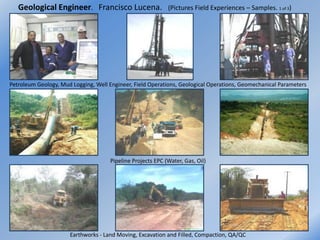 Geological Engineer. Francisco Lucena.                    (Pictures Field Experiences – Samples. 1 of 3)




Petroleum Geology, Mud Logging, Well Engineer, Field Operations, Geological Operations, Geomechanical Parameters




                                      Pipeline Projects EPC (Water, Gas, Oil)




                      Earthworks - Land Moving, Excavation and Filled, Compaction, QA/QC
 