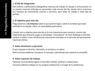 FAQ´S		sobre	nuestros	servicios
1.	El	día de	integración
Cero teórico o definiciones bibliográficas extensas de trabajo en equipo o comunicación. Es
un espacio vivencial enfocado en aprovechar cada minuto del día, dando ritmo al proceso
con espacios de movimiento, escucha y escritura, para todas las edades y todo tipo de
perfiles.
2.	El	objetivo para este día
Preguntaremos a	Su	Empresa sobre lo	que quieren lograr,	sobre el	contexto que están
viviendo en	su equipo,	sobre sus necesidades particulares.	
Cumplir con	su objetivo para este día es lo	más importante para nosotros,	mucho	más
importante que ofrecerte juegos o	actividades “innovadoras”	de	Team	Building	en	formato
outdoor	e	indoor	o	bien Conferencias Interactivas centradas en	la	atención del	participante.	
Vivencial y	Activa.
3.	Sobre dinámicas y	ejercicios
El	que el	grupo se	divierta,	interactúe,	se	conozca y	se	valore.	
Sobre esa base	podemos incorporar el	mensaje y	aprendizaje que requiera la	compañía.
4.	Sobre espacios de	trabajo
Podemos recomendarte lugares al	aire libre,	hoteles,	jardines o	restaurantes.
Inclusive	podemos trabajar en	tus propias instalaciones o	el	lugar de	tu preferencia.
>>	Preguntas	Frecuentes
 