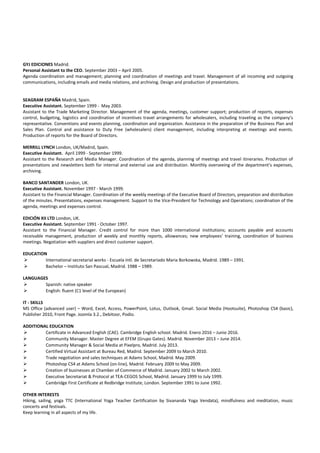 GYJ EDICIONES Madrid.
Personal Assistant to the CEO. September 2003 – April 2005.
Agenda coordination and management; planning and coordination of meetings and travel. Management of all incoming and outgoing
communications, including emails and media relations, and archiving. Design and production of presentations.
SEAGRAM ESPAÑA Madrid, Spain.
Executive Assistant. September 1999 - May 2003.
Assistant to the Trade Marketing Director. Management of the agenda, meetings, customer support; production of reports, expenses
control, budgeting, logistics and coordination of incentives travel arrangements for wholesalers, including traveling as the company’s
representative. Conventions and events planning, coordination and organization. Assistance in the preparation of the Business Plan and
Sales Plan. Control and assistance to Duty Free (wholesalers) client management, including interpreting at meetings and events.
Production of reports for the Board of Directors.
MERRILL LYNCH London, UK/Madrid, Spain.
Executive Assistant. April 1999 - September 1999.
Assistant to the Research and Media Manager. Coordination of the agenda, planning of meetings and travel itineraries. Production of
presentations and newsletters both for internal and external use and distribution. Monthly overseeing of the department’s expenses,
archiving.
BANCO SANTANDER London, UK.
Executive Assistant. November 1997 - March 1999.
Assistant to the Financial Manager. Coordination of the weekly meetings of the Executive Board of Directors, preparation and distribution
of the minutes. Presentations, expenses management. Support to the Vice-President for Technology and Operations; coordination of the
agenda, meetings and expenses control.
EDICIÓN XII LTD London, UK.
Executive Assistant. September 1991 - October 1997.
Assistant to the Financial Manager. Credit control for more than 1000 international institutions; accounts payable and accounts
receivable management, production of weekly and monthly reports, allowances; new employees’ training, coordination of business
meetings. Negotiation with suppliers and direct customer support.
EDUCATION
 International secretarial works - Escuela Intl. de Secretariado Maria Borkowska, Madrid. 1989 – 1991.
 Bachelor – Instituto San Pascual, Madrid. 1988 – 1989.
LANGUAGES
 Spanish: native speaker
 English: fluent (C1 level of the European)
IT - SKILLS
MS Office (advanced user) – Word, Excel, Access, PowerPoint, Lotus, Outlook, Gmail. Social Media (Hootsuite), Photoshop CS4 (basic),
Publisher 2010, Front Page. Joomla 3.2., Debitoor, Podio.
ADDITIONAL EDUCATION
 Certificate in Advanced English (CAE). Cambridge English school. Madrid. Enero 2016 – Junio 2016.
 Community Manager. Master Degree at EFEM (Grupo Gates). Madrid. November 2013 – June 2014.
 Community Manager & Social Media at Pixelpro, Madrid. July 2013.
 Certified Virtual Assistant at Bureau Red, Madrid. September 2009 to March 2010.
 Trade negotiation and sales techniques at Adams School, Madrid. May 2009.
 Photoshop CS4 at Adams School (on-line), Madrid. February 2009 to May 2009.
 Creation of businesses at Chamber of Commerce of Madrid. January 2002 to March 2002.
 Executive Secretariat & Protocol at TEA-CEGOS School, Madrid. January 1999 to July 1999.
 Cambridge First Certificate at Redbridge Institute, London. September 1991 to June 1992.
OTHER INTERESTS
Hiking, sailing, yoga TTC (International Yoga Teacher Certification by Sivananda Yoga Vendata), mindfulness and meditation, music
concerts and festivals.
Keep learning in all aspects of my life.
 