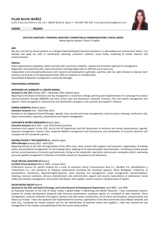 PILAR BLEIN IBAÑEZ
Calle Francisco Remiro 28, 1A  28028 Madrid, Spain  +34 685 945 833 mariapilarblein@gmail.com
LinkedIn Aboutme
EXCUTIVE ASSISTANT / PERSONAL ASSISTANT / MARKETING & COMMUNICATIONS / SOCIAL MEDIA
Native Spanish speaker; Fluent in English
AIM
My aim is to find my dream position as a bilingual (Spanish/English) Executive Assistant in a demanding work environment where I can
develop and apply my skills in coordination, planning, customer’s relations, social media, marketing & market research and
communications.
PROFILE
Great organizational capabilities, detail oriented; with a proactive, empathic, creative and innovative approach to management.
Negotiation and leadership skills, always focused on reaching targets with an efficient use of resources.
Independent and motivated professional with research and development aptitudes; assertive; with the right attitude to improve client
relations and to grow at all organizational levels. With an emphasis on confidentiality.
Social Media & Networks management, Community Manager.
PROFESSIONAL EXPERIENCE
ARTESANOS DEL MARQUÉS S.L (GRUPO BAENA)
Assistant to the CEO October 2015 – November 2016, Madrid, Spain.
Reporting to the Board of Directors and top management. E-Commerce: design, planning and implementation of a campaign for product
commercialization through AMAZON and other online sales and distribution networks; inventory, POs and reports management and
logistics. Client management: customer lists and classification, prospects, and customer and supplier’s relations.
PARKER HANNIFIN, Madrid, Spain.
Executive Assistant June – December 2014.
Assistant to the Regional General Manager, agenda, visas, security and travel arrangements, email accounts, meetings, conference calls,
report reconciliation, expenses, presentations and reports management.
CHÁVARRI & MUÑOZ ABOGADOS Madrid, Spain.
Executive Assistant April 2013 – June 2014 (Interim position).
Assistance and support to the CEO, and to the HR department and the Department of evictions and rentals (presentations, agenda,
expenses management, reports). Also, corporate Website management and maintenance, and coordination of customer attention and
reception for this renowned Law firm.
REHABILITACION Y TRATAMIENTOS S.L. Madrid, Spain.
Office Manager January 2012 – April 2013.
Reporting directly to the CEO. Re-organization of the office area, direct contact with suppliers and customers. Organisation of building
works and procedural arrangements for the building team, updating of all required project documentation, monitoring of work groups
and set up and execution of common work processes. Acting as the comptroller: operations and accounts receivable control, overseeing
accounts payable management. Production of monthly reports for tax payments and allowances.
YOUR VIRTUAL ASSISTANT.ES Madrid.
Certified Virtual Assistant March 2009 – January 2012.
Professional services for specific projects for a series of corporate clients: Financiaciones Kival S.L., Nordfish S.A., Rehabilitación y
Tratamientos S.L., and assistance to freelance professionals (including the renowned Soprano, María Rodríguez). Production of
presentations, translations, (Spanish-English-Spanish), event planning and management, travel arrangements (accommodation,
meetings, business luncheons, dinners, entertainment, also administrative support and security requirements at destination). Social
media and networks management, and content distribution. Data updates, market research, and generation of reports.
HAVAS MEDIA GROUP Madrid.
Assistant to the CEO, and head of Strategy, and to the Research & Development Department. April 2005 - July 2008.
As Executive Assistant to the CEO of Havas media, a global leader in Marketing and Market Research: I have coordinated research
projects for market development; prepared sales forecasts presentations; produced reports an, translated all sales materials. Client
management: customer attention and support, business and sales events coordination; list of clients and prospects, and generation and
follow up of leads. I have also explored and implemented the business applications of the then brand new Social Media networks and
tools (E.g., Facebook) for market research and for the identification of potential clients and suppliers. I have also assisted the top
management in the creation and publishing of their first social media profiles.
 