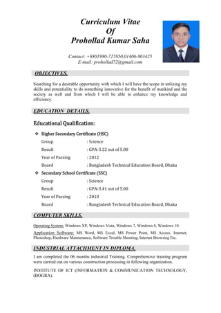 Curriculum Vitae
Of
Prohollad Kumar Saha
Contact: +8801980-727850,01406-803425
E-mail: prohollad72@gmail.com
OBJECTIVES.
Searching for a desirable opportunity with which I will have the scope in utilizing my
skills and potentiality to do something innovative for the benefit of mankind and the
society as well and from which I will be able to enhance my knowledge and
efficiency.
EDUCATION DETAILS.
Educational Qualification:
❖ Higher Secondary Certificate (HSC)
Group : Science
Result : GPA-3.22 out of 5.00
Year of Passing : 2012
Board : Bangladesh Technical Education Board, Dhaka
❖ Secondary School Certificate (SSC)
Group : Science
Result : GPA-3.41 out of 5.00
Year of Passing : 2010
Board : Bangladesh Technical Education Board, Dhaka
COMPUTER SKILLS.
Operating System: Windows XP, Windows Vista, Windows 7, Windows 8, Windows 10.
Application Software: MS Word, MS Excel, MS Power Point, MS Access. Internet,
Photoshop, Hardware Maintenance, Software Trouble Shooting, Internet Browsing Etc.
INDUSTRIAL ATTACHMENT IN DIPLOMA.
I am completed the 06 months industrial Training. Comprehensive training program
were carried out on various construction processing in following organization.
INSTITUTE OF ICT (INFORMATION & COMMUNICATION TECHNOLOGY,
(BOGRA).
 
