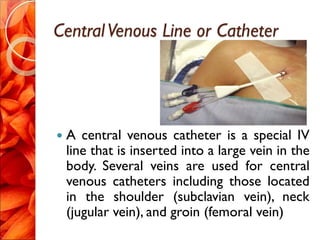 CentralVenous Line or Catheter
 A central venous catheter is a special IV
line that is inserted into a large vein in the
body. Several veins are used for central
venous catheters including those located
in the shoulder (subclavian vein), neck
(jugular vein), and groin (femoral vein)
 