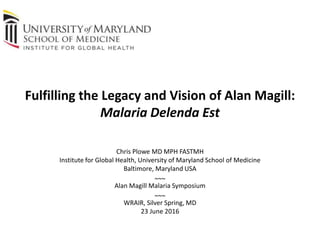 Fulfilling the Legacy and Vision of Alan Magill:
Malaria Delenda Est
Chris Plowe MD MPH FASTMH
Institute for Global Health, University of Maryland School of Medicine
Baltimore, Maryland USA
~~~
Alan Magill Malaria Symposium
~~~
WRAIR, Silver Spring, MD
23 June 2016
 