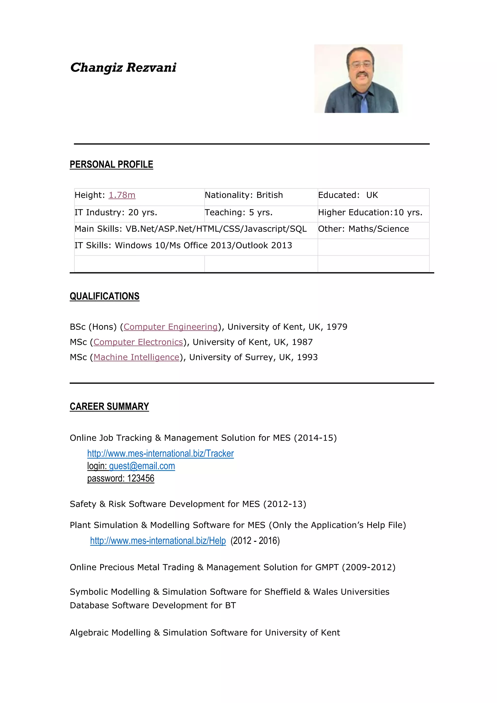 Changiz Rezvani
PERSONAL PROFILE
• Height: 1.78m • Nationality: British • Educated: UK
• IT Industry: 20 yrs. • Teaching: 5 yrs. • Higher Education:10 yrs.
• Main Skills: VB.Net/ASP.Net/HTML/CSS/Javascript/SQL• Other: Maths/Science
• IT Skills: Windows 10/Ms Office 2013/Outlook 2013 •
• • •
QUALIFICATIONS
BSc (Hons) (Computer Engineering), University of Kent, UK, 1979
MSc (Computer Electronics), University of Kent, UK, 1987
MSc (Machine Intelligence), University of Surrey, UK, 1993
CAREER SUMMARY
• Online Job Tracking & Management Solution for MES (2014-15)
http://www.mes-international.biz/Tracker
login: guest@email.com
password: 123456
•
• Safety & Risk Software Development for MES (2012-13)
• Plant Simulation & Modelling Software for MES (Only the Application’s Help File)
http://www.mes-international.biz/Help (2012 - 2016)
•
• Online Precious Metal Trading & Management Solution for GMPT (2009-2012)
•
• Symbolic Modelling & Simulation Software for Sheffield & Wales Universities
• Database Software Development for BT
•
• Algebraic Modelling & Simulation Software for University of Kent
 