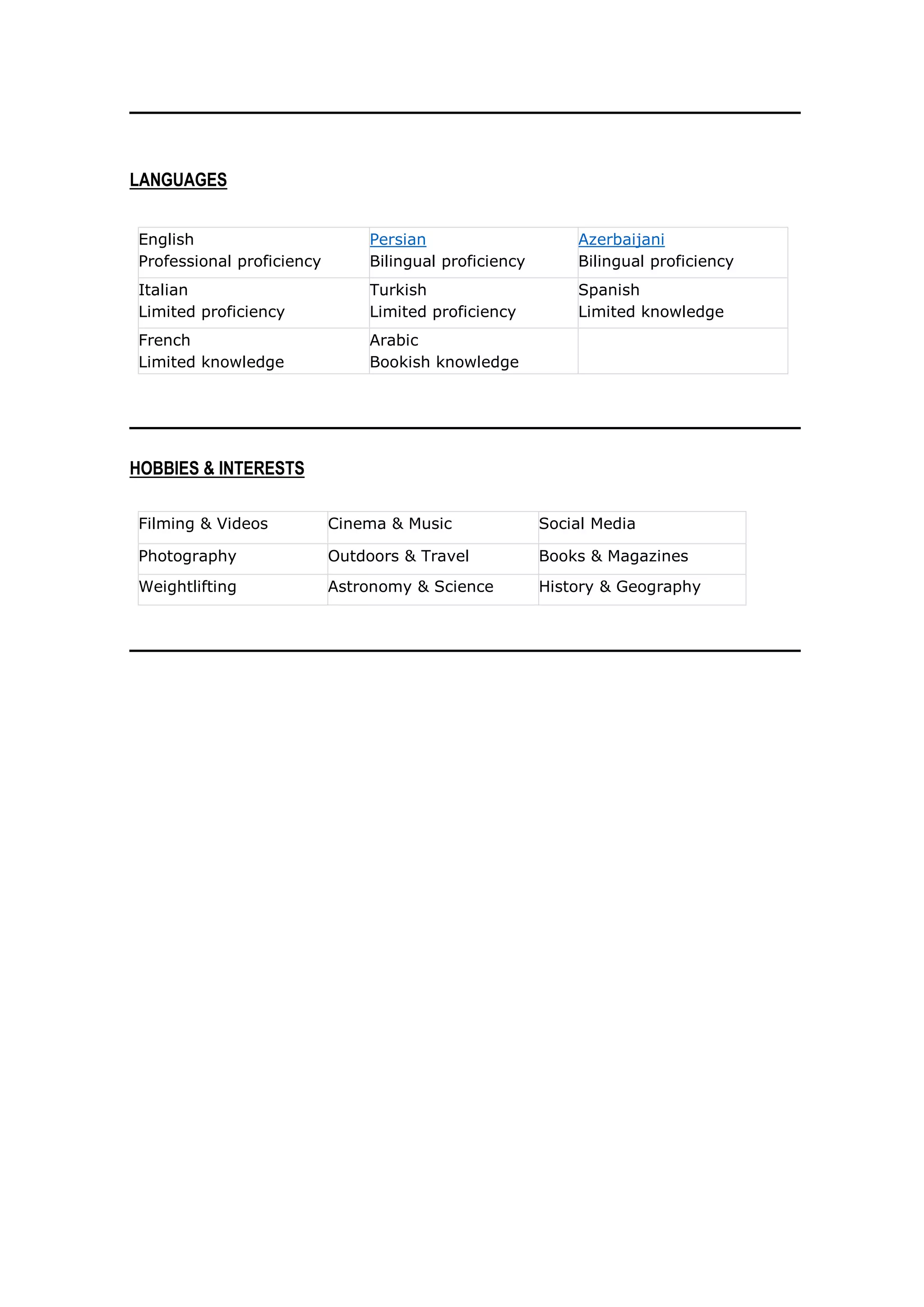 LANGUAGES
• English
Professional proficiency
• Persian
Bilingual proficiency
• Azerbaijani
Bilingual proficiency
• Italian
Limited proficiency
• Turkish
Limited proficiency
• Spanish
Limited knowledge
• French
Limited knowledge
• Arabic
Bookish knowledge
HOBBIES & INTERESTS
• Filming & Videos • Cinema & Music • Social Media
• Photography • Outdoors & Travel • Books & Magazines
• Weightlifting • Astronomy & Science • History & Geography
 
