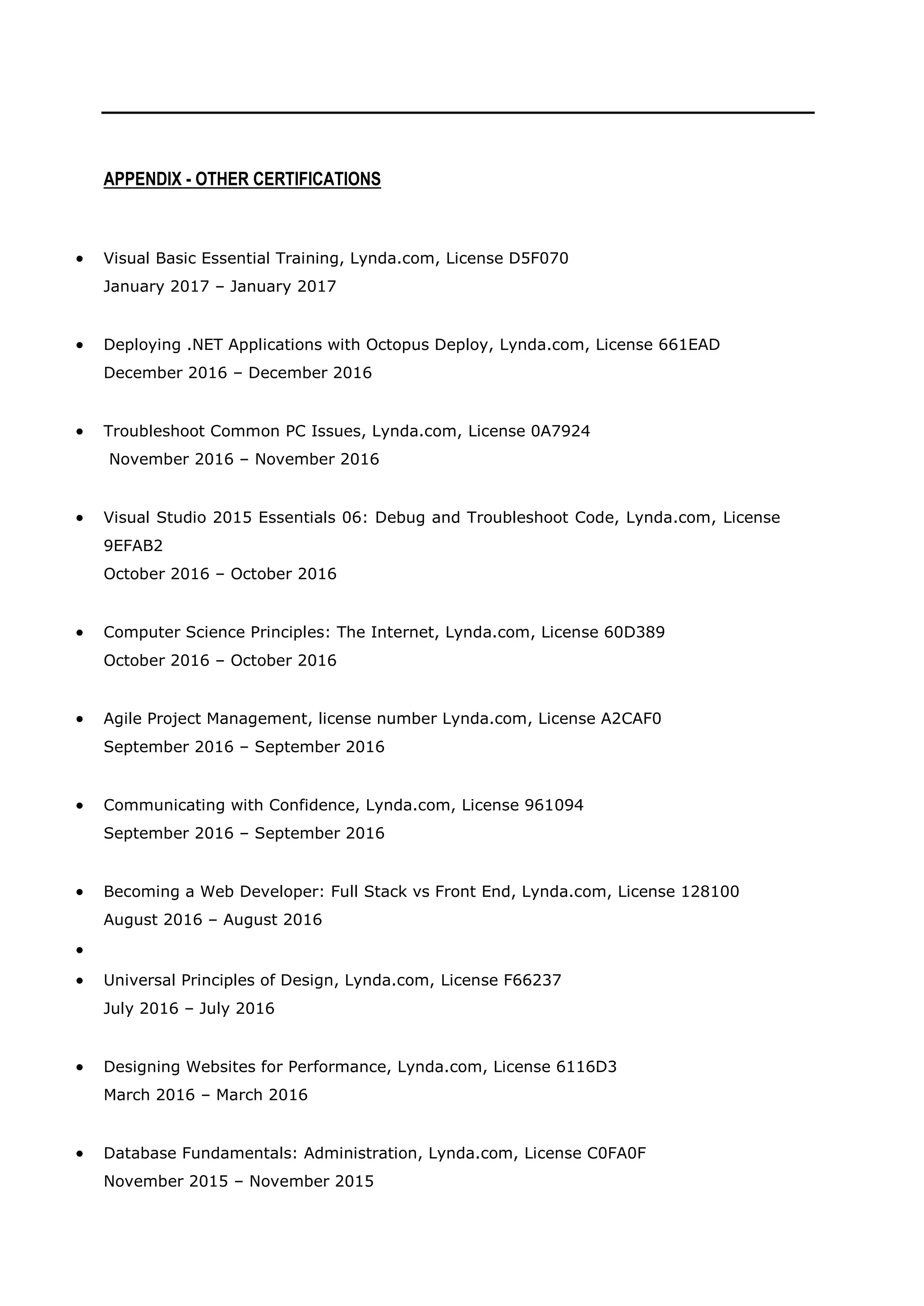 APPENDIX - OTHER CERTIFICATIONS
• Visual Basic Essential Training, Lynda.com, License D5F070
January 2017 – January 2017
• Deploying .NET Applications with Octopus Deploy, Lynda.com, License 661EAD
December 2016 – December 2016
• Troubleshoot Common PC Issues, Lynda.com, License 0A7924
November 2016 – November 2016
• Visual Studio 2015 Essentials 06: Debug and Troubleshoot Code, Lynda.com, License
9EFAB2
October 2016 – October 2016
• Computer Science Principles: The Internet, Lynda.com, License 60D389
October 2016 – October 2016
• Agile Project Management, license number Lynda.com, License A2CAF0
September 2016 – September 2016
• Communicating with Confidence, Lynda.com, License 961094
September 2016 – September 2016
• Becoming a Web Developer: Full Stack vs Front End, Lynda.com, License 128100
August 2016 – August 2016
•
• Universal Principles of Design, Lynda.com, License F66237
July 2016 – July 2016
• Designing Websites for Performance, Lynda.com, License 6116D3
March 2016 – March 2016
• Database Fundamentals: Administration, Lynda.com, License C0FA0F
November 2015 – November 2015
 