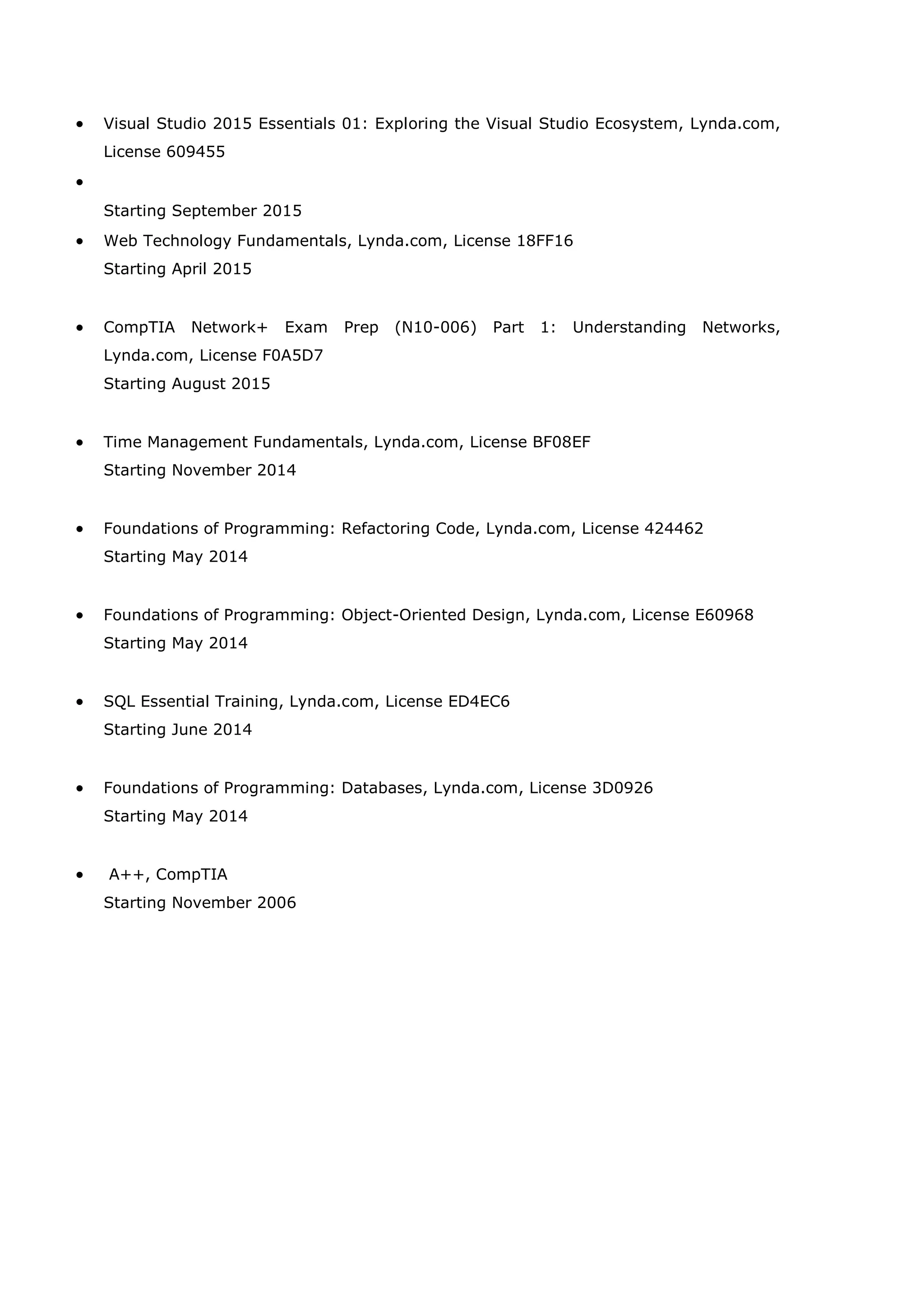 • Visual Studio 2015 Essentials 01: Exploring the Visual Studio Ecosystem, Lynda.com,
License 609455
•
Starting September 2015
• Web Technology Fundamentals, Lynda.com, License 18FF16
Starting April 2015
• CompTIA Network+ Exam Prep (N10-006) Part 1: Understanding Networks,
Lynda.com, License F0A5D7
Starting August 2015
• Time Management Fundamentals, Lynda.com, License BF08EF
Starting November 2014
• Foundations of Programming: Refactoring Code, Lynda.com, License 424462
Starting May 2014
• Foundations of Programming: Object-Oriented Design, Lynda.com, License E60968
Starting May 2014
• SQL Essential Training, Lynda.com, License ED4EC6
Starting June 2014
• Foundations of Programming: Databases, Lynda.com, License 3D0926
Starting May 2014
• A++, CompTIA
Starting November 2006
 