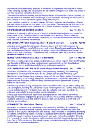 My contract was subsequently extended to implement a programme curtailing out of control
costs, releasing savings, and ensuring that the Operations Managers were sufficiently skilled to
run their regions as standalone businesses.
This was completed successfully, thus paving the way for substantial procurement rebates, as
well as immediate and short term cost savings of over £1om and facilitating the introduction of
strict controls to realise potential full year savings of £25m plus.
It also identified unrecorded stocks of a further £13m and proposed the introduction of better
commercial practices and a robust stock control procedure. This was to be the first step in an
overall drive to modernise and streamline the business and how it delivered its contracts.
INDEPENDENT SME COACH & MENTOR May ’13 - Oct ‘14
Advising and supporting a broad range of start-up and established entrepreneurs under the
government funded Growth Accelerator and Manufacturing Advisory Service schemes.
I advised, coached and mentored over 100 start-up and established businesses across a very
wide spectrum of products and services
PDS CONSULTANTS Ltd (Freelance Advisor & Growth Manager) Aug ’12 - Apr ‘13
Arranging grant assisted project support, business advice and technical assistance for
manufacturing SMEs on behalf of the government funded Manufacturing Advisory Service.
Also facilitating coaching and mentoring, as well as Leadership & Management training, to
directors and senior managers of all types of SME businesses under the government funded
Growth Accelerator scheme.
HOMES FOR HARINGEY (DLO Advisor to the Board) April ’12 - May ’13
Providing specialist, experience based practical advice, on Mobile Repairs Team Best Practice
and Operational Efficiency for this London Social Housing ALMO, re their Direct Labour
Organisation, during a difficult period of change and budget constraints.
SOUTHWARK BUILDING SERVICES (Service Improvement Manager) Oct ’11 - Mar ’12
A business improvement role, addressing under-performing and failing Social Housing
Maintenance and Refurbishment works for the London Borough of Southwark’s DLO.
Number two to the Change Lead, managing a team of 100 plus Skilled Mobile Operatives and
45 Staff, assisting in the strategy, design and implementation of a planned restructure of
supervisors and managers, whilst delivering as many operational performance boosting
measures as possible.
I dramatically reduced a long standing and excessive WIP of over £5m, as well as writing new
Job Descriptions, rewriting the Call Centre scripts, reviewing the SMVs / SORs, and producing
a more realistic resident’s handbook. I was also the instigator and major contributor to
extensive proposals for a new operative payment structure.
I introduced more efficient and appropriate digital procedures and methods of working,
focusing on employee engagement, people and process management, and the behavioural
situations and union negotiated restrictive practices that were curtailing a timely and cost
effective service delivery.
CONNAUGHT Plc. (Operations Director) Apr ’11 - Sep ’11
A business improvement role, addressing under-performing and failing Social Housing
Maintenance and Refurbishment contracts, I was responsible for 11 contracts with a total
turnover of over £50m, 5 of which were loss making. I was successful in streamlining the failing
operations and stemming losses, returning two contracts to the client on good terms and at no
cost to Connaught. I had one large contract which was under notice of cancellation. Despite
this I reversed the client’s decision and had the contract extended, increasing the order book
from £8m to £15m per annum. The overall turnover remained at over £50m on 9 contracts,
with all either in profit or breaking even.
 