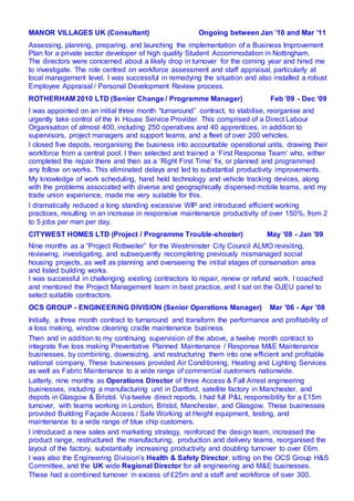 MANOR VILLAGES UK (Consultant) Ongoing between Jan ’10 and Mar ’11
Assessing, planning, preparing, and launching the implementation of a Business Improvement
Plan for a private sector developer of high quality Student Accommodation in Nottingham.
The directors were concerned about a likely drop in turnover for the coming year and hired me
to investigate. The role centred on workforce assessment and staff appraisal, particularly at
local management level. I was successful in remedying the situation and also installed a robust
Employee Appraisal / Personal Development Review process.
ROTHERHAM 2010 LTD (Senior Change / Programme Manager) Feb ’09 - Dec ‘09
I was appointed on an initial three month “turnaround” contract, to stabilise, reorganise and
urgently take control of the In House Service Provider. This comprised of a Direct Labour
Organisation of almost 400, including 250 operatives and 40 apprentices, in addition to
supervisors, project managers and support teams, and a fleet of over 200 vehicles.
I closed five depots, reorganising the business into accountable operational units, drawing their
workforce from a central pool. I then selected and trained a ‘First Response Team’ who, either
completed the repair there and then as a ‘Right First Time’ fix, or planned and programmed
any follow on works. This eliminated delays and led to substantial productivity improvements.
My knowledge of work scheduling, hand held technology and vehicle tracking devices, along
with the problems associated with diverse and geographically dispersed mobile teams, and my
trade union experience, made me very suitable for this.
I dramatically reduced a long standing excessive WIP and introduced efficient working
practices, resulting in an increase in responsive maintenance productivity of over 150%, from 2
to 5 jobs per man per day.
CITYWEST HOMES LTD (Project / Programme Trouble-shooter) May ’08 - Jan ’09
Nine months as a “Project Rottweiler” for the Westminster City Council ALMO revisiting,
reviewing, investigating, and subsequently recompleting previously mismanaged social
housing projects, as well as planning and overseeing the initial stages of conservation area
and listed building works.
I was successful in challenging existing contractors to repair, renew or refund work. I coached
and mentored the Project Management team in best practice, and I sat on the OJEU panel to
select suitable contractors.
OCS GROUP - ENGINEERING DIVISION (Senior Operations Manager) Mar ’06 - Apr ’08
Initially, a three month contract to turnaround and transform the performance and profitability of
a loss making, window cleaning cradle maintenance business.
Then and in addition to my continuing supervision of the above, a twelve month contract to
integrate five loss making Preventative Planned Maintenance / Response M&E Maintenance
businesses, by combining, downsizing, and restructuring them into one efficient and profitable
national company. These businesses provided Air Conditioning, Heating and Lighting Services
as well as Fabric Maintenance to a wide range of commercial customers nationwide.
Latterly, nine months as Operations Director of three Access & Fall Arrest engineering
businesses, including a manufacturing unit in Dartford, satellite factory in Manchester, and
depots in Glasgow & Bristol. Via twelve direct reports. I had full P&L responsibility for a £15m
turnover, with teams working in London, Bristol, Manchester, and Glasgow. These businesses
provided Building Façade Access / Safe Working at Height equipment, testing, and
maintenance to a wide range of blue chip customers.
I introduced a new sales and marketing strategy, reinforced the design team, increased the
product range, restructured the manufacturing, production and delivery teams, reorganised the
layout of the factory, substantially increasing productivity and doubling turnover to over £6m.
I was also the Engineering Division’s Health & Safety Director, sitting on the OCS Group H&S
Committee, and the UK wide Regional Director for all engineering and M&E businesses.
These had a combined turnover in excess of £25m and a staff and workforce of over 300.
 