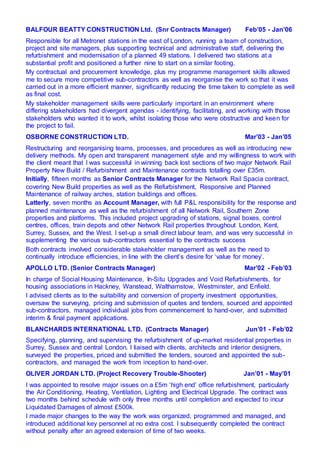 BALFOUR BEATTY CONSTRUCTION Ltd. (Snr Contracts Manager) Feb’05 - Jan’06
Responsible for all Metronet stations in the east of London, running a team of construction,
project and site managers, plus supporting technical and administrative staff, delivering the
refurbishment and modernisation of a planned 49 stations. I delivered two stations at a
substantial profit and positioned a further nine to start on a similar footing.
My contractual and procurement knowledge, plus my programme management skills allowed
me to secure more competitive sub-contractors as well as reorganise the work so that it was
carried out in a more efficient manner, significantly reducing the time taken to complete as well
as final cost.
My stakeholder management skills were particularly important in an environment where
differing stakeholders had divergent agendas - identifying, facilitating, and working with those
stakeholders who wanted it to work, whilst isolating those who were obstructive and keen for
the project to fail.
OSBORNE CONSTRUCTION LTD. Mar’03 - Jan’05
Restructuring and reorganising teams, processes, and procedures as well as introducing new
delivery methods. My open and transparent management style and my willingness to work with
the client meant that I was successful in winning back lost sections of two major Network Rail
Property New Build / Refurbishment and Maintenance contracts totalling over £35m.
Initially, fifteen months as Senior Contracts Manager for the Network Rail Spacia contract,
covering New Build properties as well as the Refurbishment, Responsive and Planned
Maintenance of railway arches, station buildings and offices.
Latterly, seven months as Account Manager, with full P&L responsibility for the response and
planned maintenance as well as the refurbishment of all Network Rail, Southern Zone
properties and platforms. This included project upgrading of stations, signal boxes, control
centres, offices, train depots and other Network Rail properties throughout London, Kent,
Surrey, Sussex, and the West. I set-up a small direct labour team, and was very successful in
supplementing the various sub-contractors essential to the contracts success
Both contracts involved considerable stakeholder management as well as the need to
continually introduce efficiencies, in line with the client’s desire for ‘value for money’.
APOLLO LTD. (Senior Contracts Manager) Mar’02 - Feb’03
In charge of Social Housing Maintenance, In-Situ Upgrades and Void Refurbishments, for
housing associations in Hackney, Wanstead, Walthamstow, Westminster, and Enfield.
I advised clients as to the suitability and conversion of property investment opportunities,
oversaw the surveying, pricing and submission of quotes and tenders, sourced and appointed
sub-contractors, managed individual jobs from commencement to hand-over, and submitted
interim & final payment applications.
BLANCHARDS INTERNATIONAL LTD. (Contracts Manager) Jun’01 - Feb’02
Specifying, planning, and supervising the refurbishment of up-market residential properties in
Surrey, Sussex and central London. I liaised with clients, architects and interior designers,
surveyed the properties, priced and submitted the tenders, sourced and appointed the sub-
contractors, and managed the work from inception to hand-over.
OLIVER JORDAN LTD. (Project Recovery Trouble-Shooter) Jan’01 - May’01
I was appointed to resolve major issues on a £5m ‘high end’ office refurbishment, particularly
the Air Conditioning, Heating, Ventilation, Lighting and Electrical Upgrade. The contract was
two months behind schedule with only three months until completion and expected to incur
Liquidated Damages of almost £500k.
I made major changes to the way the work was organized, programmed and managed, and
introduced additional key personnel at no extra cost. I subsequently completed the contract
without penalty after an agreed extension of time of two weeks.
 