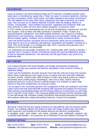 BACKGROUND
I grew up working in the family Electrical, Radio and TV business in Scotland and then spent
seven years in manufacturing supply chain. Firstly, four years in consumer electronics, learning
my trade in production control, stock control, and finally materials & sub-contract procurement.
This was followed by two years within heavy engineering and major construction as a senior
buyer, then two years as an offshore Materials Controller within the fledgling offshore oil
industry. Consequently, I have excellent procurement, negotiating and contractual skills, and
have continued to utilise and hone these abilities throughout my business career.
In 1977 I started my own electroplating and nut and bolt manufacturing company and, over the
next 25 years, I built up these and other businesses in Aberdeen. Firstly, 16 years as a
specialist fastener manufacturer and oilfield supplies distributor, then 9 years as a building
refurbishment and maintenance contractor, specialising in environmentally friendly and energy
efficient heating, lighting, ventilation and air-conditioning for mainly commercial clients.
I have had several business successes and one unnecessary failure and am considered by
those close to me to be an extremely well balanced, dependable and thoughtful individual as a
result. This comes through in my management style, which is positive and supportive and a
reflection of my character and personality.
I am scrupulously fair yet equally scrupulously firm, ‘treading softly whilst carrying a big stick’. I
engender trust in my teams, thereby commanding respect and inspiring collaborative working
as well as individual achievement. I am extremely and with good reason, very proud of my
leadership skills.
WHY HIRE ME?
I am a strong character with broad shoulders and equally broad people management
experience, but also very sensitive and therefore sympathetic to the concerns of others re
significant change.
I make sure the foundations are solid, because I know that this is the key to long term success.
Where others might take just a few weeks to put in a partial, short term and often ineffectual
‘top down’ remedy, I prefer to take a little bit longer to instill a long lasting ‘ground up’ solution
and thereby leave a lasting legacy. Nonetheless, when time is short, I look to introduce
significant quick wins, to give a boost to a difficult situation or to ‘kickstart’ my plans while
medium to long term arrangements are being put in place,
I am an expert in the successful operation and management of both sub-contractors and Direct
Labour Teams and have been efficiently managing staff, operatives and suppliers for many years.
I fully embrace smart digital technology and the amazing difference it makes when you get it right,
but it is only 50% of the solution. This is because getting both the team and the processes right,
i.e. the right people, fully motivated, suitably empowered, appropriately resourced and supported,
with everyone pulling their weight and working in harmony, is every bit as important.
INTERESTS
Now living in East Fife and very happily married to my long-suffering wife and business partner
Drusilla, I am a lifelong collector and restorer of valve and vintage wireless sets, televisions,
audio equipment, and obsolete but still useable electrical and electronic paraphernalia.
A struggling cyclist, keen walker, avid reader, passable cook, enthusiastic gardener and
occasional world traveller, I am a long-time fan of Aberdeen FC and keen follower of Arsenal FC
CONTACT DETAILS
Tel:- 01333 310013 Mob:- 07914 733131 Email:- graemehaskett@hotmail.com
LinkedIn:- http://linkedin.com/in/graemehaskett Website:- www.grampianmanagement.com
 