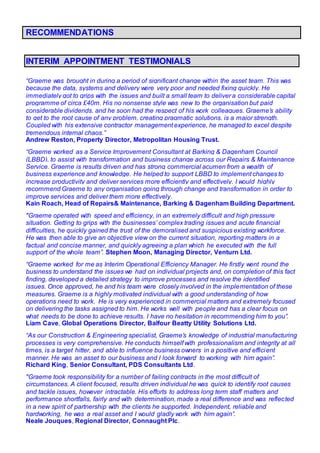 RECOMMENDATIONS
INTERIM APPOINTMENT TESTIMONIALS
“Graeme was brought in during a period of significant change within the asset team. This was
because the data, systems and delivery were very poor and needed fixing quickly. He
immediately got to grips with the issues and built a small team to deliver a considerable capital
programme of circa £40m. His no nonsense style was new to the organisation but paid
considerable dividends, and he soon had the respect of his work colleagues. Graeme’s ability
to get to the root cause of any problem, creating pragmatic solutions, is a major strength.
Coupled with his extensive contractor management experience, he managed to excel despite
tremendous internal chaos.”
Andrew Reston, Property Director, Metropolitan Housing Trust.
“Graeme worked as a Service Improvement Consultant at Barking & Dagenham Council
(LBBD), to assist with transformation and business change across our Repairs & Maintenance
Service. Graeme is results driven and has strong commercial acumen from a wealth of
business experience and knowledge. He helped to support LBBD to implement changes to
increase productivity and deliver services more efficiently and effectively. I would highly
recommend Graeme to any organisation going through change and transformation in order to
improve services and deliver them more effectively.
Kain Roach, Head of Repairs& Maintenance, Barking & Dagenham Building Department.
"Graeme operated with speed and efficiency, in an extremely difficult and high pressure
situation. Getting to grips with the businesses’ complex trading issues and acute financial
difficulties, he quickly gained the trust of the demoralised and suspicious existing workforce.
He was then able to give an objective view on the current situation, reporting matters in a
factual and concise manner, and quickly agreeing a plan which he executed with the full
support of the whole team”. Stephen Moon, Managing Director, Venturn Ltd.
“Graeme worked for me as Interim Operational Efficiency Manager. He firstly went round the
business to understand the issues we had on individual projects and, on completion of this fact
finding, developed a detailed strategy to improve processes and resolve the identified
issues. Once approved, he and his team were closely involved in the implementation of these
measures. Graeme is a highly motivated individual with a good understanding of how
operations need to work. He is very experienced in commercial matters and extremely focused
on delivering the tasks assigned to him. He works well with people and has a clear focus on
what needs to be done to achieve results. I have no hesitation in recommending him to you”.
Liam Cave, Global Operations Director, Balfour Beatty Utility Solutions Ltd.
“As our Construction & Engineering specialist, Graeme’s knowledge of industrial manufacturing
processes is very comprehensive. He conducts himself with professionalism and integrity at all
times, is a target hitter, and able to influence business owners in a positive and efficient
manner. He was an asset to our business and I look forward to working with him again”.
Richard King, Senior Consultant, PDS Consultants Ltd.
"Graeme took responsibility for a number of failing contracts in the most difficult of
circumstances. A client focused, results driven individual he was quick to identify root causes
and tackle issues, however intractable. His efforts to address long term staff matters and
performance shortfalls, fairly and with determination, made a real difference and was reflected
in a new spirit of partnership with the clients he supported. Independent, reliable and
hardworking, he was a real asset and I would gladly work with him again”.
Neale Jouques, Regional Director, Connaught Plc.
 