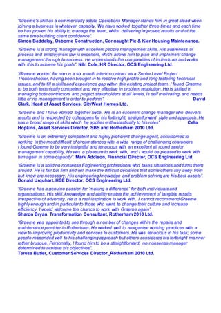 “Graeme's skill as a commercially astute Operations Manager stands him in great stead when
joining a business in whatever capacity. We have worked together three times and each time
he has proven his ability to manage the team, whilst delivering improved results and at the
same time building client confidence”.
Simon Baddeley, Osborne Construction, Connaught Plc & Kier Housing Maintenance.
“Graeme is a strong manager with excellent people management skills. His awareness of
process and employment law is excellent, which allows him to plan and implement change
management through to success. He understands the complexities of individuals and works
with this to achieve his goals”. Niki Cole, HR Director, OCS Engineering Ltd.
“Graeme worked for me on a six month interim contract as a Senior Level Project
Troubleshooter, having been brought in to resolve high profile and long festering technical
issues, and to fill a skills and experience gap within the existing project team. I found Graeme
to be both technically competent and very effective in problem resolution. He is skilled in
managing both contractors and project stakeholders at all levels, is self motivating, and needs
little or no management in order to perform”. David
Clark, Head of Asset Services, CityWest Homes Ltd.
“Graeme and I have worked together twice. He is an excellent change manager who delivers
results and is respected by colleagues for his forthright, straightforward style and approach. He
has a broad range of skills which he applies enthusiastically to his roles”. Celia
Hopkins, Asset Services Director, SBS and Rotherham 2010 Ltd.
“Graeme is an extremely competent and highly proficient change agent, accustomed to
working in the most difficult of circumstances with a wide range of challenging characters.
I found Graeme to be very insightful and tenacious with an excellent all round senior
management capability. He was a pleasure to work with, and I would be pleased to work with
him again in some capacity”. Mark Addison, Financial Director, OCS Engineering Ltd.
“Graeme is a solid no nonsense Engineering professional who takes situations and turns them
around. He is fair but firm and will make the difficult decisions that some others shy away from
but know are necessary. His engineering knowledge and problem solving are his best assets”.
Donald Urquhart, HSE Director, OCS Engineering Ltd.
“Graeme has a genuine passion for ‘making a difference’ for both individuals and
organisations. His skill, knowledge and ability enable the achievement of tangible results
irrespective of adversity. He is a real inspiration to work with. I cannot recommend Graeme
highly enough and in particular to those who want to change their culture and increase
efficiency. I would welcome the chance to work with Graeme again”.
Sharon Bryan, Transformation Consultant, Rotherham 2010 Ltd.
“Graeme was appointed to see through a number of changes within the repairs and
maintenance provider in Rotherham. He worked well to reorganise working practices with a
view to improving productivity and services to customers. He was tenacious in his task; some
people responded well to his challenging approach but others considered his forthright manner
rather brusque. Personally, I found him to be a straightforward, no nonsense manager
determined to achieve his objectives”.
Teresa Butler, Customer Services Director, Rotherham 2010 Ltd.
 