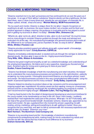 COACHING & MENTORING TESTIMONIALS
“Graeme coached me in my start up business and has continued to do so over the years as it
has grown. In an age of ‘front without substance’ Graeme stands out like a lighthouse. He has
been there, seen it, done it many times and, despite the ups and downs of corporate life, is
always upbeat, shrewd, sharp and savvy”. Michael Molony, MCM Procurement Ltd.
“As my coach and mentor, Graeme is always there for me when I require his opinion on
anything to do with my business. He never makes me feel I am a burden and his fresh and
positive approach is always inspiring. His guidance is invaluable and he has played a crucial
part in getting my business to where it is today”. Shimite Offor, Shimomo Ltd.
"What to do, what not to do, which direction to take, when to do it and how? So much to know
and so many things to consider! Graeme guided me through the maze and advised and
instructed me all the way. His manufacturing knowledge and general business skills made all
the difference to our company and, just as important, he was so easy to talk to". Sharon
White, Whitton Precision Ltd.
"Graeme provides excellent support and attitude along with a great wealth of knowledge.
I really appreciate his input". Candy Bowman, CBPM Ltd.
“Graeme immediately understands what is needed and cuts through the red tape to deliver the
desired results. He does what it says on the tin. I highly recommend Graeme”.
Tony Wills, Wills, Watson & Associates.
"Graeme has great insight and empathy as well as a detailed knowledge and understanding of
the employment regulations. He listens and is very supportive, keeping you focused and on
track. Excellent value for money and a great guy to have at your back". Susan
Scallan, Future Coaching Ltd.
“Graeme has fantastic knowledge of both the manufacturing and retail industries. He helped
me to understand the many business processes and pointed me in the right direction, patiently
answering my many queries. I thoroughly recommend Graeme as a business advisor, coach
and mentor. He helps businesses succeed in this very complicated and difficult world, using his
wealth of personal experience and his many contacts”. Emily Bailey, Leyoss Ltd.
“Graeme helped me develop my product ideas on two occasions and his encouragement and
ongoing support was inspirational. His advice saved me from wasting money on unnecessary
services and he is now steering me through the minefield of getting my products to market. I
can’t recommend him highly enough”. Elizabeth Cullen, The Veg Wedge Co. Ltd.
“I had my head buried in the fine detail of designing and developing an aluminium briefcase for
the luxury market, to be handmade by us here in the UK. Once I had it ready, I suddenly
realised that I had neglected the sales part of the process. What was I to do? Fortunately, with
the help of the government funded Growth Accelerator scheme, Graeme was appointed as my
coach and mentor. He was a godsend from the moment he arrived, supporting me with
costing, pricing, marketing, selling and everything to do with getting to market. Once you
recognise that you need help, and want to talk to someone with the necessary experience and
ability to take you forward, Graeme’s your man”
Mark Harrison, The Aluminium Case Company Ltd.
“Graeme is my sounding board and foil. His knowledge of electronic manufacturing
compliments his entrepreneurial skills, making it easy for him to understand my needs and
provide me with the advice that has made so much difference to my business”.
Graham Somerville, BHI Ltd.
 