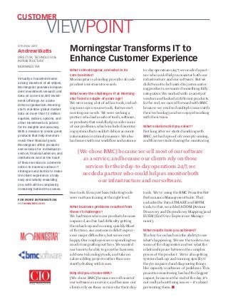 What is Morningstar, and what is its 
core business? 
Morningstar is a leading provider of inde-pendent 
investment research. 
What were the challenges IT at Morning-star 
faced a couple of years ago? 
We were using a lot of ad hoc tools, includ-ing 
some open source tools, that weren’t 
meeting our needs. We were seeking a 
partner who had a suite of tools, software, 
or products that could help us solve some 
of our problems, which included monitor-ing 
systems that couldn’t deliver accurate 
information in a timely manner. We also 
had issues with our workflow and automa-tion 
tools. Even just basic ticketing tools 
were not functioning at the right level. 
What business problems resulted from 
these IT challenges? 
We had times when our products became 
impaired, and we had difficulty getting 
them back up and running quickly. Most 
of the time, our customers didn’t experi-ence 
major difficulties, but we weren’t 
happy. Our employees were spending too 
much time putting out fires. We wanted 
our team to be able to grow the business, 
add new technology tools, and take on 
value-adding projects rather than con-stantly 
dealing with issues. 
Why did you choose BMC? 
[We chose BMC] because we sell most of 
our software as a service, and because our 
clients rely on those services for their day-to- 
day operations 24/7, we needed a part-ner 
who could help us monitor both our 
infrastructure and our software. But we 
didn’t want to be limited to just monitor-ing 
products; we wanted something fully 
integrative. We worked with a variety of 
vendors and looked at different products. 
In the end, we moved forward with BMC 
because we resolved multiple issues with 
their technology and we enjoyed working 
with their team. 
What solutions did you select? 
Not long after we started working with 
BMC, we had a proof of concept running, 
and then we started using the monitoring 
tools. We’re using the BMC ProactiveNet 
Performance Management Suite. That 
includes the Patrol TMART and BPPM 
tools; to that, we added ADDM [Atrium 
Discovery and Dependency Mapping] and 
EUEM [End User Experience Manage-ment]. 
What results have you achieved? 
The key for us has been the ability to see 
what’s happening. We use the tools to run 
some of the diagnostics and see what the 
relationships are between the complex 
pieces of the product. We’re also getting 
systems back up and running quickly if 
they’re impaired and diagnosing things 
like capacity in advance of problems. This 
proactive monitoring has had the biggest 
impact, because at the end of the day, it’s 
not really about fixing issues — it’s about 
preventing them. ■ 
FOR MORE INFORMATION: 
visit www.bmc.com 
Morningstar Transforms IT to 
Enhance Customer Experience 
VIEWPOINT CUSTOMER 
Interview with: 
Andrew Watts 
DIRECTOR, TECHNOLOGY & 
INFRASTRUCTURE 
MORNINGSTAR 
Virtually a household name 
among investors of all stripes, 
Morningstar provides indepen-dent 
investment research and 
data on some 456,000 invest-ment 
offerings. As a data-driven 
organization, Morning-star’s 
real-time global market 
data on more than 12 million 
equities, indices, options, and 
other investments is prized 
for its insights and accuracy. 
With a mission to create great 
products that help investors 
reach their financial goals, 
Morningstar offers products 
and services for individual in-vestors, 
financial advisors, and 
institutions. And at the heart 
of these services is a determi-nation 
to harness various IT 
strategies and tactics to make 
the client experience a truly 
easy and wholly rewarding 
one, with all the complexity 
remaining behind the scenes. 
[We chose BMC] because we sell most of our software 
as a service, and because our clients rely on those 
services for their day-to-day operations 24/7, we 
needed a partner who could help us monitor both 
our infrastructure and our software. 

