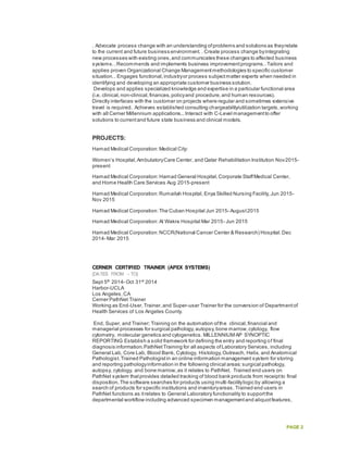 PAGE 2
. Advocate process change with an understanding ofproblems and solutions as theyrelate
to the current and future business environment. . Create process change byintegrating
new processes with existing ones,and communicates these changes to affected business
systems..Recommends and implements business improvementprograms..Tailors and
applies proven Organizational Change Managementmethodologies to specific customer
situation.. Engages functional,industryor process subjectmatter experts when needed in
identifying and developing an appropriate customer business solution.
Develops and applies specialized knowledge and expertise in a particular functional area
(i.e. clinical,non-clinical,finances,policyand procedure,and human resources).
Directly interfaces with the customer on projects where regular and sometimes extensive
travel is required. Achieves established consulting chargeability/utilization targets,working
with all Cerner Millennium applications...Interact with C-Level managementto offer
solutions to currentand future state business and clinical models.
PROJECTS:
Hamad Medical Corporation:Medical City:
Women’s Hospital,AmbulatoryCare Center, and Qatar Rehabilitation Institution Nov2015-
present
Hamad Medical Corporation:Hamad General Hospital,Corporate StaffMedical Center,
and Home Health Care Services Aug 2015-present
Hamad Medical Corporation:Rumailah Hospital,Enya Skilled Nursing Facility,Jun 2015-
Nov 2015
Hamad Medical Corporation:The Cuban Hospital Jun 2015- August2015
Hamad Medical Corporation:Al Wakra Hospital Mar 2015- Jun 2015
Hamad Medical Corporation:NCCR(National Cancer Center & Research) Hospital:Dec
2014- Mar 2015
CERNER CERTIFIED TRAINER (APEX SYSTEMS)
[DATES FROM – TO]
Sept 5th
2014- Oct 31st
2014
Harbor-UCLA
Los Angeles,CA
Cerner PathNet Trainer
Working as End-User,Trainer,and Super-user Trainer for the conversion of Departmentof
Health Services of Los Angeles County.
End, Super, and Trainer; Training on the automation ofthe clinical,financial and
managerial processes for surgical pathology,autopsy,bone marrow,cytology, flow
cytometry, molecular genetics and cytogenetics. MILLENNIUM AP SYNOPTIC
REPORTING Establish a solid framework for defining the entry and reporting of final
diagnosis information.PathNetTraining for all aspects ofLaboratory Services, including
General Lab, Core Lab, Blood Bank, Cytology, Histology,Outreach, Helix, and Anatomical
Pathologist.Trained Pathologistin an online information management system for storing
and reporting pathologyinformation in the following clinical areas:surgical pathology,
autopsy, cytology, and bone marrow,as it relates to PathNet. Trained end users on
PathNet system thatprovides detailed tracking of blood bank products from receiptto final
disposition.The software searches for products using multi-facilitylogic by allowing a
search of products for specific institutions and inventoryareas. Trained end users in
PathNet functions as itrelates to General Laboratory functionality to supportthe
departmental workflow including advanced specimen managementand aliquotfeatures,
 