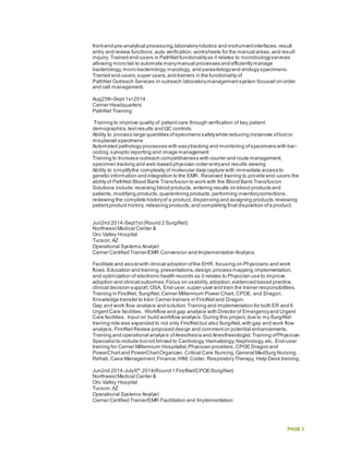 PAGE 3
front-end pre-analytical processing,laboratoryrobotics and instrumentinterfaces,result
entry and review functions,auto verification, worksheets for the manual areas,and result
inquiry. Trained end-users in PathNetfunctionalityas it relates to microbiologyservices
allowing micro lab to automate manymanual processes and efficientlymanage
bacteriology,micro bacteriology,mycology, and parasitologyand virology specimens.
Trained end-users,super users,and trainers in the functionality of
PathNet Outreach Services in outreach laboratorymanagementsystem focused on order
and call management.
Aug25th-Sept 1st2014
Cerner Headquarters
PathNet Training
Training to improve quality of patientcare through verification of key patient
demographics,testresults and QC controls
Ability to process large quantities ofspecimens safelywhile reducing instances oflostor
misplaced specimens
Automated pathology processes with easytracking and monitoring ofspecimens with bar-
coding,synoptic reporting and image management
Training to Increase outreach competitiveness with courier and route management,
specimen tracking and web-based physician order entryand results viewing
Ability to simplifythe complexity of molecular data capture with immediate access to
genetic information and integration to the EMR. Received training to provide end-users the
ability of PathNet Blood Bank Transfusion to work with the Blood Bank Transfusion
Solutions include:receiving blood products,entering results on blood products and
patients,modifying products,quarantining products,performing inventorycorrections,
reviewing the complete historyof a product, dispensing and assigning products,reviewing
patientproduct history, releasing products,and completing final disposition ofa product.
Jun2nd 2014-Sept1st(Round 2 SurgiNet)
NorthwestMedical Center &
Oro Valley Hospital
Tucson,AZ
Operational Systems Analyst
Cerner Certified Trainer/EMR Conversion and Implementation Analysis
Facilitate and assistwith clinical adoption ofthe EHR, focusing on Physicians and work
flows.Education and training,presentations,design,process mapping,implementation,
and optimization of electronic health records as it relates to Physician use to improve
adoption and clinical outcomes.Focus on usability,adoption,evidenced based practice,
clinical decision support. OSA, End-user,super-user and train the trainer responsibilities.
Training in FirstNet, SurgiNet,Cerner Millennium Power Chart, CPOE, and Dragon.
Knowledge transfer to train Cerner trainers in FirstNetand Dragon.
Gap and work flow analysis and solution.Training and implementation for both ER and 6
UrgentCare facilities. Workflow and gap analysis with Director of Emergencyand Urgent
Care facilities. Input on build workflow analysis.During this project,due to my SurgiNet
training role was expanded to not only FirstNetbut also SurgiNet,with gap and work flow
analysis.FirstNetReview proposed design and commenton potential enhancements.
Training and operational analysis ofAnesthesia and Anesthesiologist.Training ofPhysician
Specialistto include butnot limited to Cardiology,Hematology,Nephrology,etc. End-user
training for Cerner Millennium Hospitalist,Physician providers,CPOE Dragon and
PowerChartand PowerChartOrganizer. Critical Care Nursing,General MedSurg Nursing,
Rehab,Case Management,Finance,HIM, Coder, RespiratoryTherapy, Help Desk training.
Jun2nd 2014-July6th
2014(Round 1 FirstNet/CPOE/SurgiNet)
NorthwestMedical Center &
Oro Valley Hospital
Tucson,AZ
Operational Systems Analyst
Cerner Certified Trainer/EMR Facilitation and Implementation
 