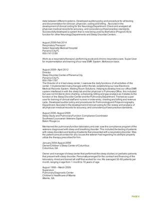 PAGE 6
data between differentsystems.Developed auditorypolicy and procedure for all testing
and documentation for clinician,physician,coding and billing..Assis ted in the
developmentofclinical coding for the NeurologyDepartment.Check and analyzed all
physician medical records for accuracy, and consistencyofbestpractice standards.
Successfullydeveloped a system that is now being used by Bizmatics (PrognoCIS) to
function for other NeurologyDepartments and Sleep Disorder Centers.
August 2008-Feb 2014
RespiratoryTherapist
Select Specialty Medical Hospital
Panama City FL
850-747-3180
Work as a respiratorytherapist,performing acute and chronic respiratorycare. Super User
for implementation and training ofour new EMR System,McKesson base.
August 2008– April 2012
Director
Sleep Disorder Center ofPanama City
Panama City FL
850-769-1797
The Director of a 4 bed sleep center,I oversaw the daily functions of all activities of the
center. I implemented manychanges within the lab,establishing our new Electronic
Medical Records System;Waiting Room Solutions.Helping to develop how our office EMR
system interfaced in with the sleep lab and the physician’s PulmonaryOffice, this included
but was not limited to clinic charting, scheduling,billing and gap analysis as itrelates to the
function of the Sleep Disorder Center and the PulmonaryDepartment.Trained as super
user for training of clinical staffand nurses in order entry, charting and billing and revenue
cycle. Developed auditor policy and procedures for Pulmonologyand Polysomnography
Department.Assisted in the developmentofclinical coding for the review and analysis of
all physician medical records for accuracy, and consistencyof bestpractice standards.
August 2006 -August2009
Sleep Study and PulmonaryFunction Compliance Coordinator
SoutheastLouisianan Veterans System
Baton Rouge La
Maintained the pulmonaryfunction laboratory and over saw the compliance program ofthe
veterans diagnosed with sleep and breathing disorder.This included the testing ofpatients
with sleep disorders and testing ofpatients that presented with a respiratorydisorder.Was
the patientconsultcontact for any issues the veteran had regarding his abilityto properly
utilize the therapy prescribed for him.
January 2004-August2006
Owner/Children’s Sleep Center ofColumbus
Columbus,GA
Owner and manager ofsleep center that performed the sleep studies on pediatric patients
that presentwith sleep disorder.Personallyarranged for the contract and financing of the
laboratory. Hired and trained all staff that worked for me.We averaged 50-60 patients per
month,ranging in age from 1 month to 18 years of age
August 1999 – March 2009
Supervisor
PulmonaryDiagnostic Center
Children's Healthcare ofAtlanta
Atlanta, GA
 