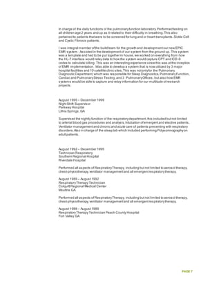 PAGE 7
In charge of the daily functions of the pulmonaryfunction laboratory.Performed testing on
all children age 2 years and up as it related to their difficulty in breathing.This also
pertained to patients thatwere to be screened for lung and or heart transplants.Sickle Cell
and Cystic Fibrosis patients.
I was integral member ofthe build team for the growth and developmentour new EPIC
EMR system. Assisted in the developmentof our system from the ground up. This system
was a template and had to be put together in house,we worked on everything from how
the HL-7 interface would relay data to how the system would capture CPT and ICD-9
codes to calculate billing. This was an interesting experience since this was atthe inception
of EMR implementation. Was able to develop a system that is now utilized by 3 major
hospital facilities and 10 satellite clinic sites.This was notonlyfor the Pulmonary
Diagnostic Department,which was responsible for Sleep Diagnostics,PulmonaryFunction,
Cardiac and PulmonaryStress Testing,and 3 PulmonaryOffices, but also how EMR
systems would be able to capture and relay information for our multitude ofresearch
projects.
August 1995 – December 1999
NightShift Supervisor
Parkway Hospital
Lithia Springs,GA
Supervised the nightly function of the respiratorydepartment,this included butnot limited
to arterial blood gas procedures and analysis.Intubation ofemergentand elective patients.
Ventilator managementand chronic and acute care of patients presenting with respiratory
disorders.Also in charge of the sleep lab which included performing Polysomnographyon
adultpatients.
August 1992 – December 1995
Technician Respiratory
Southern Regional Hospital
Riverdale Hospital
Performed all aspects ofRespiratoryTherapy, including butnot limited to aerosol therapy,
chest-physiotherapy,ventilator managementand all emergentrespiratorytherapy.
August 1989 – August1992
RespiratoryTherapy Technician
ColquittRegional Medical Center
Moultrie GA
Performed all aspects ofRespiratoryTherapy, including butnot limited to aerosol therapy,
chest-physiotherapy,ventilator managementand all emergentrespiratorytherapy.
August 1988 – August1989
RespiratoryTherapy Technician Peach County Hospital
Fort Valley GA
 