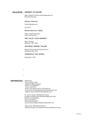 PAGE 8
EDUCATION UNIVERSITY OF SALFORD
Major: Master’s Program Global Management
Dec 2015-Present
Villanova University
Project Management
July 2015
WesternGovernors College
Major: Health Informatics
July 2014-Dec 2014
FORT VALLEY STATE UNIVERSITY
Major: Biology
Attended: 1987-1989
SOUTHWEST GEORGIA COLLEGE
Degree:RespiratoryTherapy Sciences
Graduated:Aug 1987
THOMASVILLE HIGH SCHOOL
Graduation:1982
REFERENCES References:
Kevin Stockton CEO
NorthwestMedical Center
6200 N. La Cholla Blvd.
Tucson,AZ 85741
Phone: 520-469-8104 Fax: 520-469-8101
Email:kevin.stockton@northwestmedicalcenter.com
Website:www.northwestmedicalcenter.com
Dr. James Hassen,MD Medical Director
EmergencyDepartment,NorthwestMedical Center
6200 N. La Cholla Blvd.
Tucson,AZ 85741
Phone:520-469-8001
James.HassenJr@northwestmedicalcenter.com
Misty Colvin, MD Medical Director
NorthwestUrgentCare Network NorthwestMedical Center
 