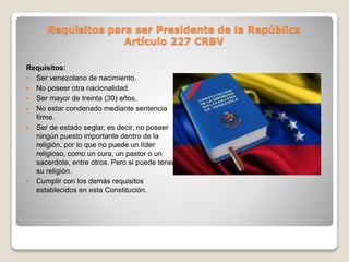 Requisitos para ser Presidente de la República
Artículo 227 CRBV
Requisitos:
 Ser venezolano de nacimiento.
 No poseer otra nacionalidad.
 Ser mayor de treinta (30) años.
 No estar condenado mediante sentencia
firme.
 Ser de estado seglar, es decir, no poseer
ningún puesto importante dentro de la
religión, por lo que no puede un líder
religioso, como un cura, un pastor o un
sacerdote, entre otros. Pero si puede tener
su religión.
 Cumplir con los demás requisitos
establecidos en esta Constitución.
 