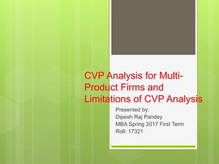 CVP Analysis for Multi-
Product Firms and
Limitations of CVP Analysis
Presented by:
Dipesh Raj Pandey
MBA Spring 2017 First Term
Roll: 17321
 