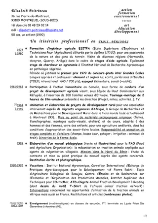 Elisabeth Poitrineau                                                                       action
                                                                                          formation
 36 rue Pierre-de-Montreuil,                                                            environnement
 93100 MONTREUIL-SOUS-BOIS                                                                    versus
 tél domicile 01 48 59 02 14                                                                  art
 mél : elisabeth.poitrineau@laposte.net
                                                                                          éducation
                                                                                        développement
 50 ans, un enfant (1990)

                       Un itinéraire professionnel en                       TROIS     PÉRIODES

        1978          Formation d’ingénieur agricole ESITPA (Ecole Supérieure d’Ingénieurs et
      à 1980           Techniciens Pour l’Agriculture) clôturée par le diplôme (17/20), pour une passionnée
                       de la nature et des gens du terroir. Visite de diverses régions (Normandie,
                       Aveyron, Quercy, Ariège) dans le cadre de stages d’aide agricole. Egalement
                       stage de chercheur en agronomie à l’Institut National de Recherche Agronomique
                       en pathologie végétale.
                       Période où j’obtiens le premier prix 1979 du concours-photo inter Grandes Ecoles
                       Langues apprises et pratiquées : allemand et anglais lus, écrits, parlés sans difficultés
                       (TOEFL international : 640 / 700 pts), espagnol élémentaire, somali (~oublié).
1981/1983             Participation à l’action humanitaire en Somalie, sous forme de conduite d’un
                       projet de développement agricole visant, sous l’égide du Haut Commissariat aux
                       Réfugiés, à l’insertion de 300 familles venues d’Ethiopie. Tournage-montage de 2
                       heures de film-amateur présenté à ma direction (Projet, milieu, activités…). TV.
    [1]
        1984          Animation et élaboration de projets de développement rural pour une association
      à 1989           intervenant auprès de migrants originaires d’Afrique, le Groupe de Recherches et
                       de Réalisations pour le Développement Rural dans le tiers monde basé actuellement
                       à Montreuil (93). Mise au point de matériels pédagogiques originaux (fiches,
                       flanellographes, montages audio-visuels, ateliers) et de cours, adaptés à des
                       hommes et des femmes, voire des enfants, pour une agriculture améliorée, dans les
                       conditions d’appropriation des savoir-faire locales. Responsabilité et animation de
                       stages complets et d’ateliers (champs, basse cour, potager ; irrigation ; animaux de
                       trait). Direction de la ferme-école.
          1989        Elaboration d’un manuel pédagogique (texte et illustrations) pour la FAO (Food
                       and Agriculture Organisation) : la mécanisation en traction animale expliquée aux
                       agents de vulgarisation villageois. Mission dans le Nord du Bénin : étude du
                       contexte et mise au point pratique du manuel auprès des agents concernés.
                       Restitution écrite et photographique.
1990-1992             Vacations : Institut National Agronomique, Carrefour International d’Echange de
                       Pratiques Agro-écologiques pour le Développement –cf Pierre Rabhi-, Ecole
                       d’Agriculture Biologique de Beaujeu, Centre d’Etudes et de Recherches sur
                       l’Economie et l’Organisation des Productions Animales, Institut Supérieur des
                       Techniques pour l’OutreMer, ATD-Oxgate Animal Traction Development à Reading
                       (dont dessin du motif T-Shirt de l’african animal traction network) :
                       Interventions concernant les opportunités d’utilisation de la traction animale en
                       Afrique mais aussi en France. Restitutions et articles (nombreuses photos).

[1] pour mention      Enseignement (mathématiques) en classes de seconde, 1ère, terminale au Lycée Privé Ste
 1983/1984             Geneviève à Asnières (92).


                                                                                                               1/2
 